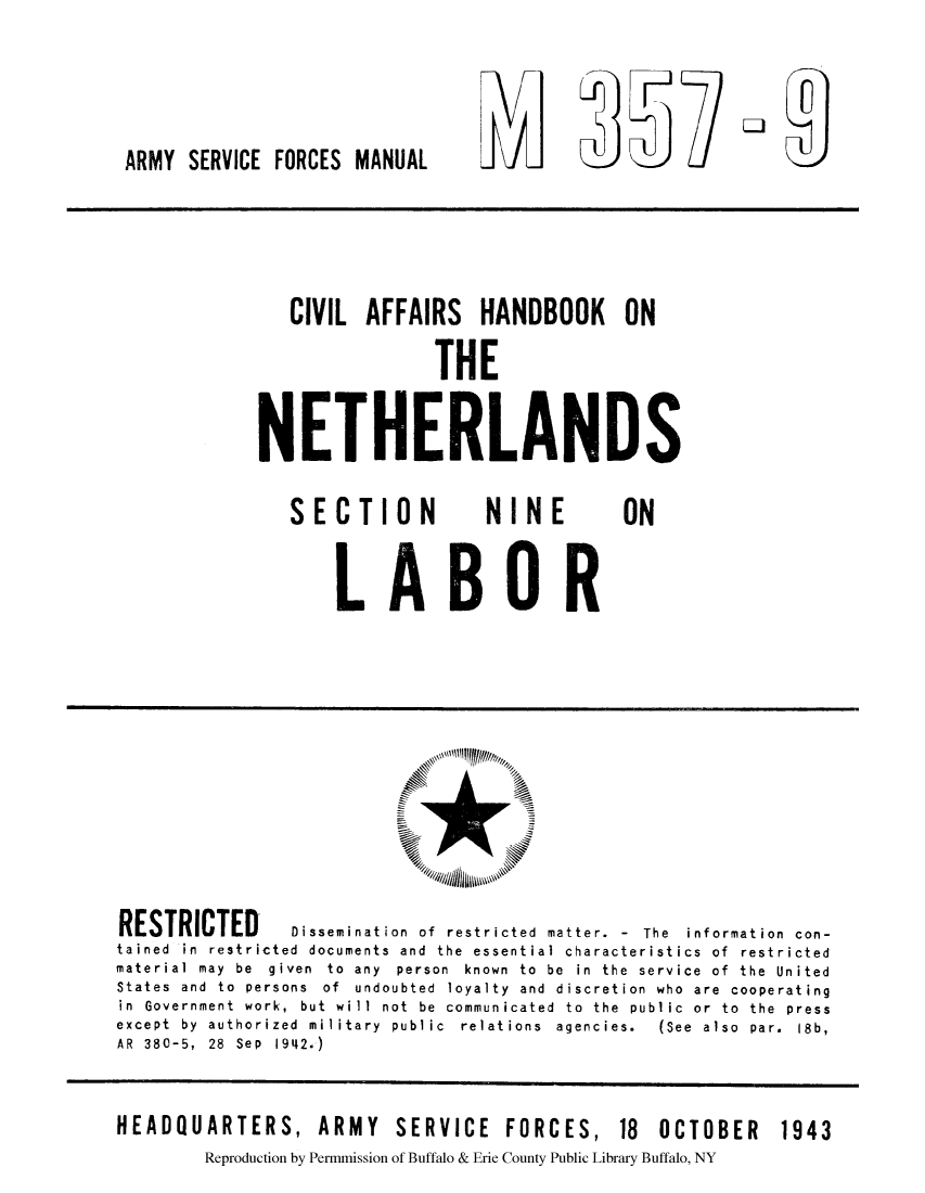 handle is hein.cow/cahanet0006 and id is 1 raw text is: ARMY SERVICE FORCES MANUAL

CIVIL AFFAIRS HANDBOOK ON
THE
NETHERLANDS

SECTION

NINE

ON

LABOR

RESTRICTED         Dissemination of restricted matter. - The information con-
tained in restricted documents and the essential characteristics of restricted
material  may  be  given  to  any  person  known  to  be  in  the  service  of  the  United
States and to persons of undoubted loyalty and discretion who are cooperating
in Government work, but will not be communicated to the public or to the press
except  by  authorized  military  public  relations  agencies.  (See  also  par.  18b,
AR 380-5, 28 Sep 1942.)
HEADQUARTERS, ARMY SERVICE FORCES, 18 OCTOBER 1943
Reproduction by Permmission of Buffalo & Erie County Public Library Buffalo, NY

V O


