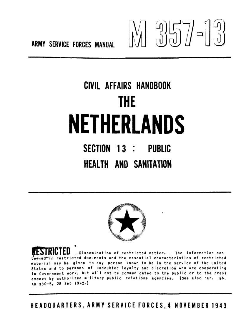 handle is hein.cow/cahanet0007 and id is 1 raw text is: ARMY SERVICE FORCES MANUAL

L i
vi,  )  -

CIVIL AFFAIRS HANDBOOK
THE
NETHERLANDS

SECTION 13

PUBLIC

HEALTH AND SANITATION

tF  IRCTED          Dissemination of restricted matter. - The information con-
 d Tn restricted documents and the essential characteristics of restricted
material may be given to any person known to be in the service of the United
States and to persons of undoubted loyalty and discretion who are cooperating
In Government work, but will not be communicated to the public or to the press
except  by  authorized  military  public  relations  agencies.  (See  also  par.  18b,
AR 380-5, 28 Sep 1942.)
HEADQUARTERS, ARMY SERVICE FORCES,4 NOVEMBER 1943


