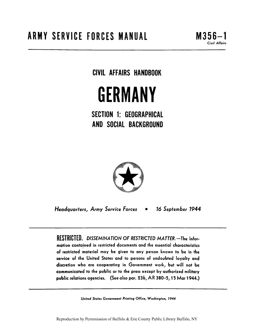 handle is hein.cow/cahbkger0001 and id is 1 raw text is: ARMY SERVICE FORCES MANUAL

M356-1
Civil Affairs

CIVIL AFFAIRS HANDBOOK
GERMANY
SECTION 1: GEOGRAPHICAL
AND SOCIAL BACKGROUND

Headquarters, Army Service Forces

*   16 September 1944

RESTRICTED. DISSEMINATION OF RESTRICTED MATTER.-The Infor-
mation contained in restricted documents and the essential characteristics
of restricted material may be given to any person known to be in the
service of the United States and to persons of undoubted loyalty and
discretion who are cooperating in Government work, but will not be
communicated to the public or to the press except by authorized military
public relations agencies. (See also par. 23b, AR 380-5, 15 Mar 1944.)

United States Government Printing Office, Washington, 1944

Reproduction by Permmission of Buffalo & Erie County Public Library Buffalo, NY


