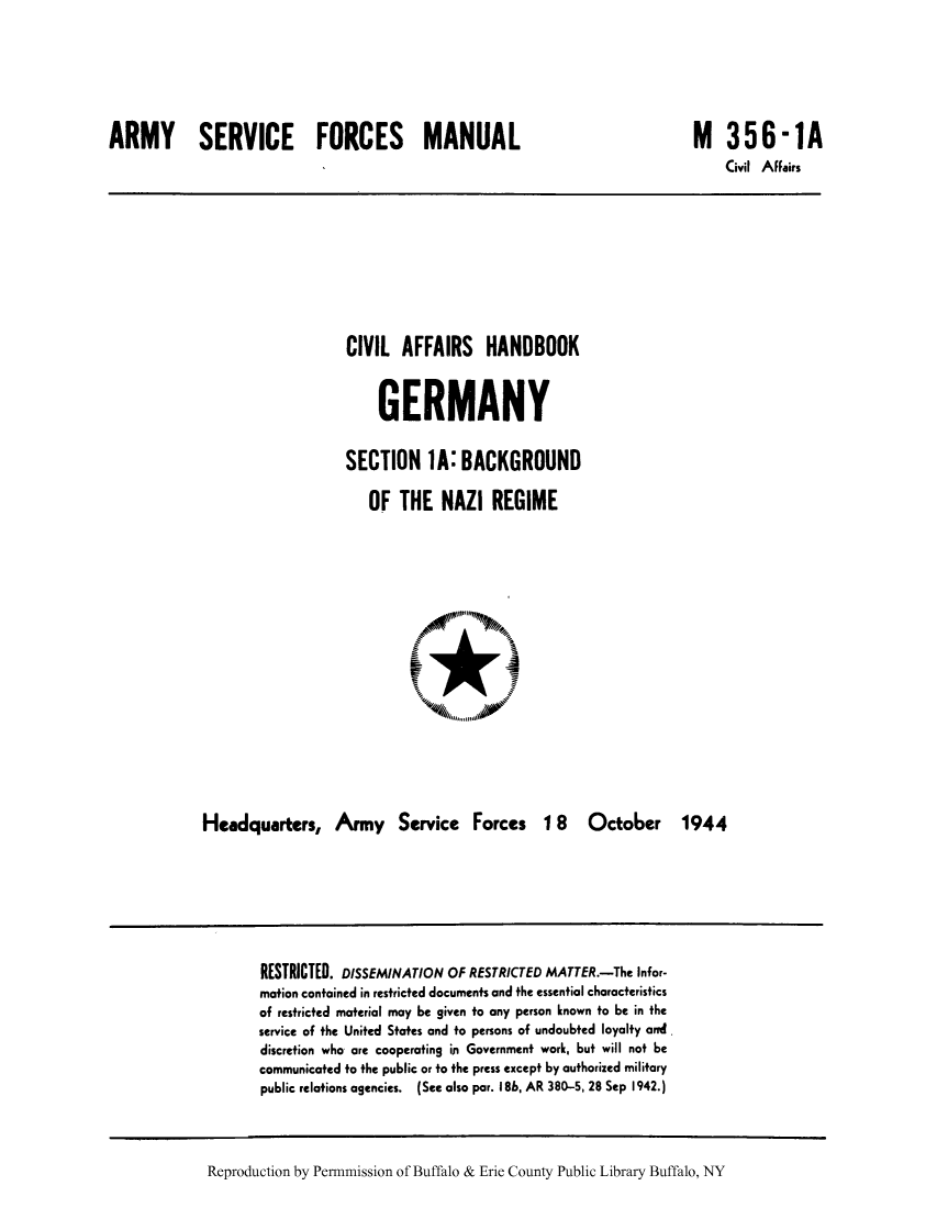 handle is hein.cow/cahbkger0002 and id is 1 raw text is: ARMY SERVICE FORCES MANUAL

M 356-1A
Civil AFFairs

CIVIL AFFAIRS HANDBOOK
GERMANY
SECTION 1A: BACKGROUND
OF THE NAZI REGIME

Headquarters, Army Service Forces 1 8 October 1944

RESTRICTED. DISSEMINATION OF RESTRICTED MATTER.-The Infor-
mation contained in restricted documents and the essential characteristics
of restricted material may be given to any person known to be in the
service of the United States and to persons of undoubted loyalty and
discretion who are cooperating in Government work, but will not be
communicated to the public or to the press except by authorized military
public relations agencies. (See also par. I8b, AR 380-5, 28 Sep 1942.)

Reproduction by Permnmission of Buffalo & Erie County Public Library Buffalo, NY


