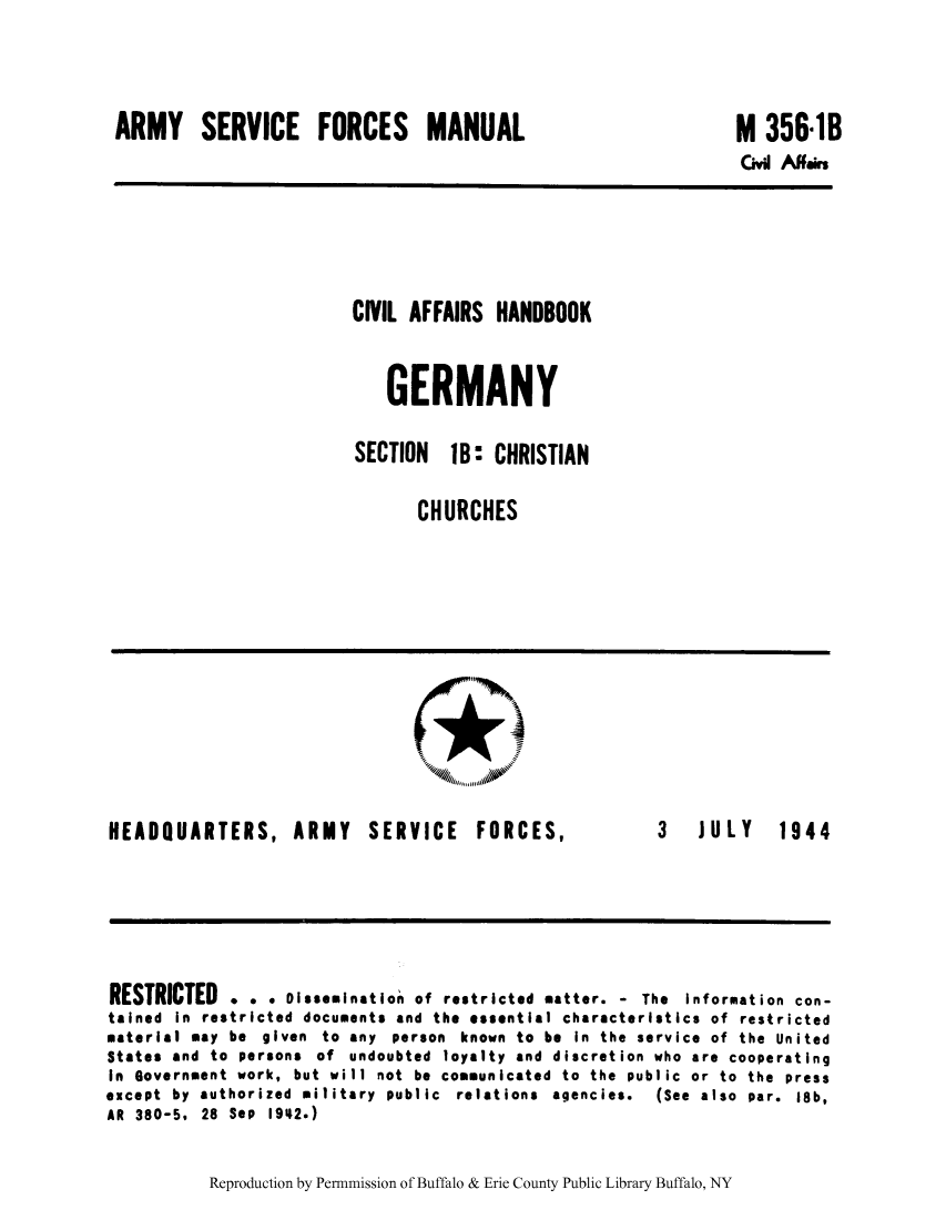 handle is hein.cow/cahbkger0003 and id is 1 raw text is: ARMY SERVICE FORCES MANUAL

M 356-1B

Cvi Affas

CIVIL AFFAIRS HANDBOOK
GERMANY
SECTION  1B: CHRISTIAN
CHURCHES

HEADQUARTERS, ARMY SERVICE FORCES,

3  JULY  1944

RESTRICTED . . . Dissemination of restricted matter. - The Information con-
tained in restricted documents and the essential characteristics of restricted
material may be given to any person known to be In the service of the United
States and to persons of undoubted loyalty and discretion who are cooperating
In Government work, but will not be communicated to the public or to the press
except  by  authorized  military  public  relations  agencies.  (See  also  par.  18b,
AR 380-5, 28 Sep 1942.)

Reproduction by Permnmission of Buffalo & Erie County Public Library Buffalo, NY


