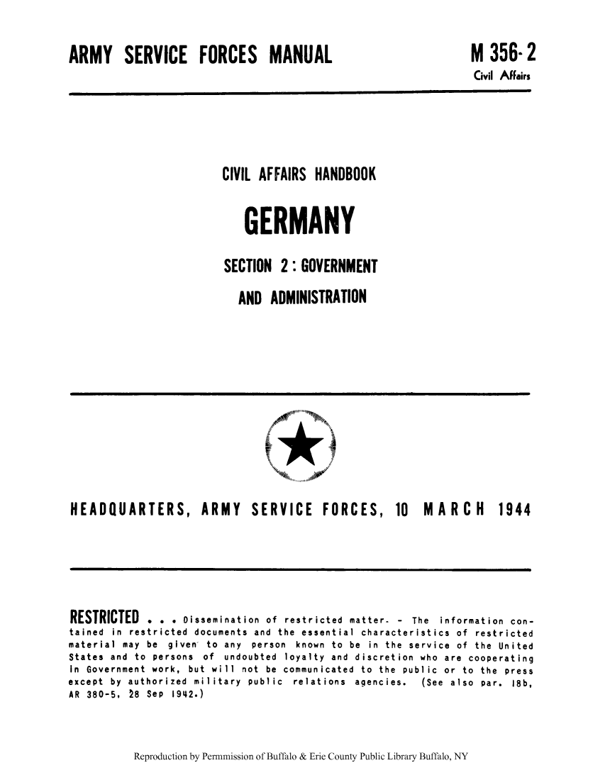 handle is hein.cow/cahbkger0004 and id is 1 raw text is: ARMY SERVICE FORCES MANUAL

M 356- 2
Civil Affairs

CIVIL AFFAIRS HANDBOOK
GERMANY
SECTION 2: GOVERNMENT
AND ADMINISTRATION

HEADQUARTERS, ARMY

SERVICE

FORCES, 10 MARCH 1944

RESTRICTED . . . Dissemination of restricted matter- - The information con-
tained in restricted documents and the essential characteristics of restricted
material  may  be  given  to  any  person  known  to  be  in  the  service  of  the  United
States and to persons of undoubted loyalty and discretion who are cooperating
In Government work, but will not be communicated to the public or to the press
except  by  authorized  military  public  relations  agencies.  (See  also  par.  18b,
AR 380-5, 28 Sep 1942.)

Reproduction by Permnmission of Buffalo & Erie County Public Library Buffalo, NY


