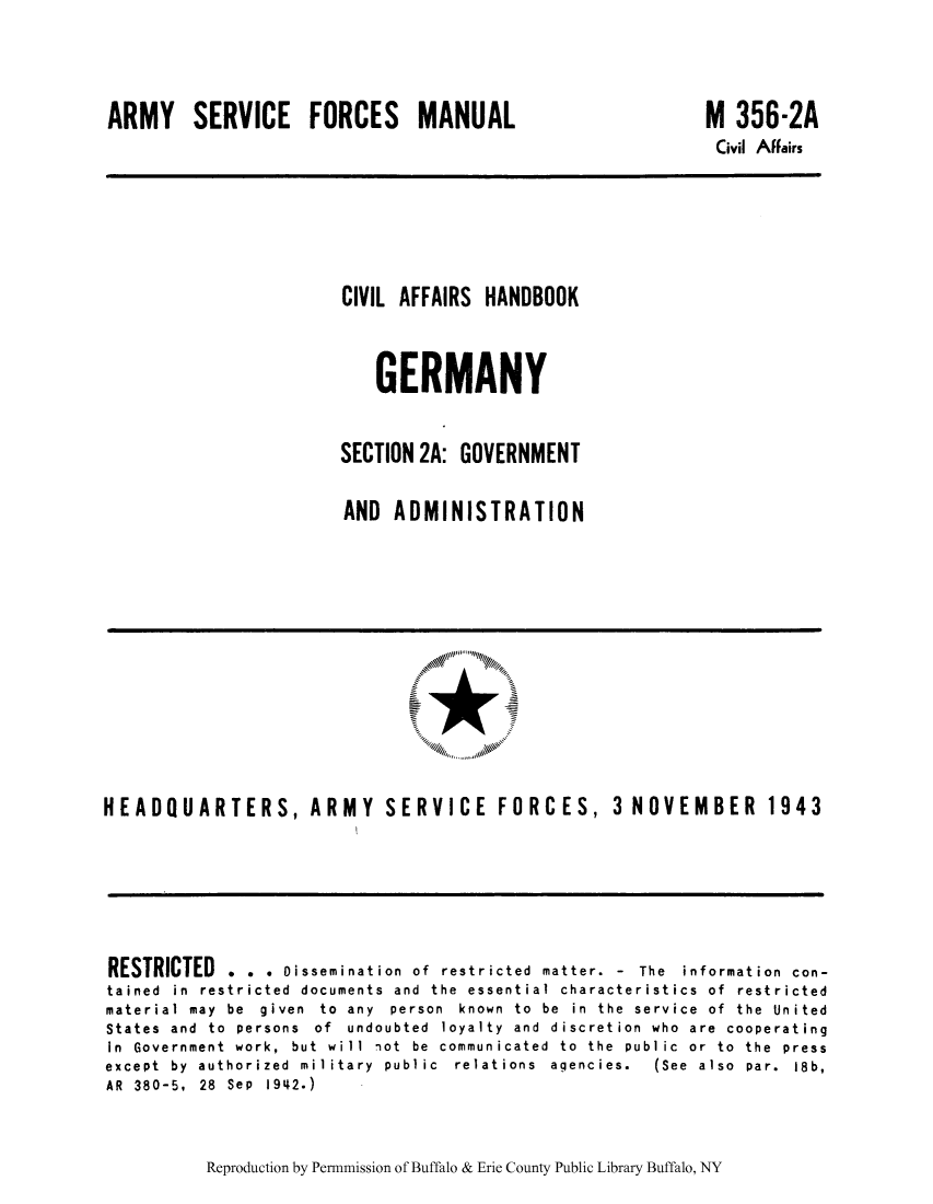 handle is hein.cow/cahbkger0005 and id is 1 raw text is: ARMY SERVICE FORCES MANUAL

M 356-2A
Civil Affairs

CIVIL AFFAIRS HANDBOOK
GERMANY
SECTION 2A: GOVERNMENT
AND ADMINISTRATION

HEADQUARTERS, ARMY SERVICE FORCES, 3 NOVEMBER 1943

RESTRICTED . . . Dissemination of restricted matter. - The information con-
tained in restricted documents and the essential characteristics of restricted
material  may  be  given  to  any  person  known  to  be  in  the  service  of  the  United
States and to persons of undoubted loyalty and discretion who are cooperating
in  Government  work,  but  will  not  be  communicated  to  the  public  or  to  the  press
except  by  authorized  military  public  relations  agencies.  (See  also  par.  18b,
AR 380-5, 28 Sep 1942.)

Reproduction by Permnmission of Buffalo & Erie County Public Library Buffalo, NY


