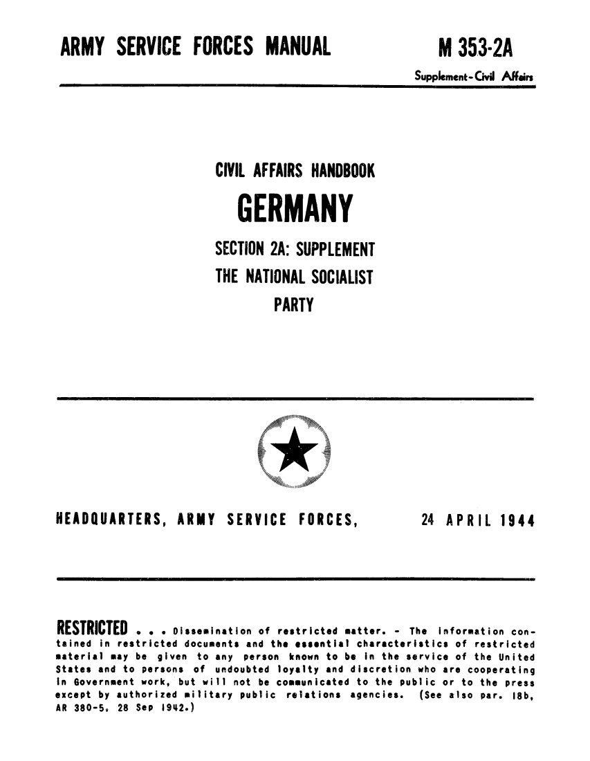 handle is hein.cow/cahbkger0006 and id is 1 raw text is: ARMY SERVICE FORCES MANUAL

M 353-2A

Supplement-Civil Affairs

CIVIL AFFAIRS HANDBOOK
GERMANY
SECTION 2A: SUPPLEMENT
THE NATIONAL SOCIALIST
PARTY

HEADQUARTERS, ARMY

SERVICE FORCES,

24 APRIL 1944

RESTRICTED . . . Dissemination of restricted matter. - The information con-
tained in restricted documents and the essential characteristics of restricted
material may be given to any person known to be in the service of the United
States and to persons of undoubted loyalty and discretion who are cooperating
in Government work, but will not be communicated to the public or to the press
except by authorized military public relations agencies.   (See also par. 18b,
AR 380-5, 28 Sep 1942.)


