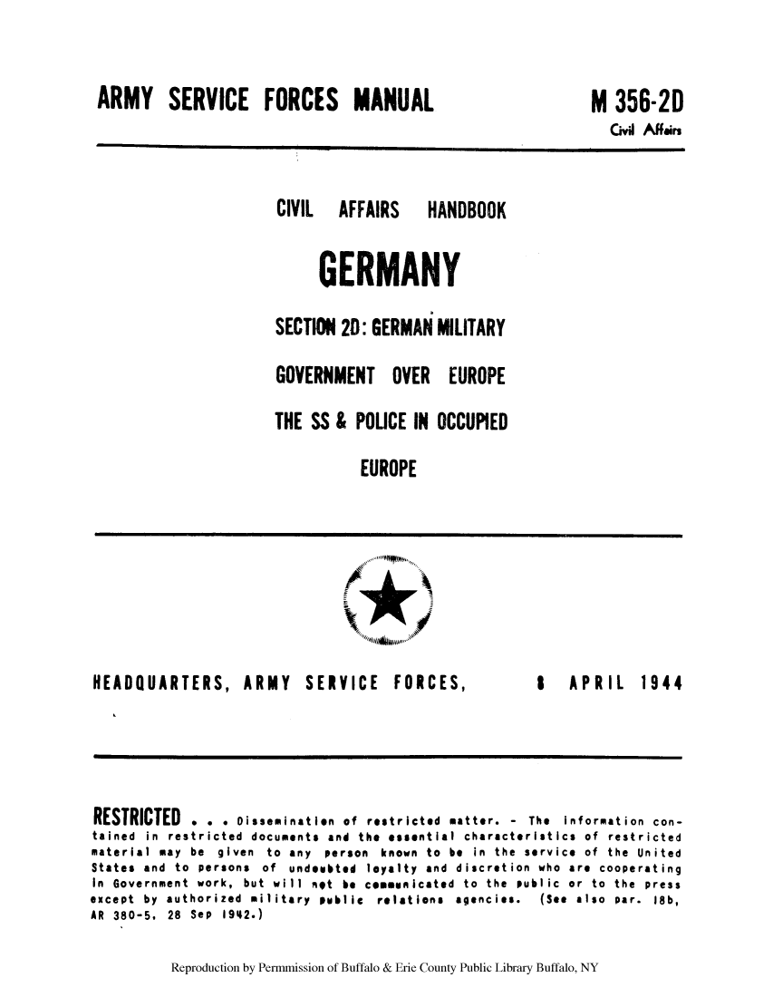 handle is hein.cow/cahbkger0007 and id is 1 raw text is: ARMY SERVICE FORCES MANUAL

M 356-2D

Civil Affairs

CIVIL  AFFAIRS  HANDBOOK
GERMANY
SECTION 20: GERMAN MILITARY
GOVERNMENT OVER EUROPE
THE SS & POLICE IN OCCUPIED
EUROPE

.di

HEADQUARTERS, ARMY

SERVICE FORCES,

I  APRIL  1944

RESTRICTED . . . Dissemination of restricted matter. - The Information con-
tained in restricted documents and the essential characteristics of restricted
material may be given to any person known to be in the service of the United
States and to persons of undoubted loyalty and discretion who are cooperating
In Government work, but will not be communicated to the public or to the press
except  by  authorized  military  public  relations  agencies.  (See  also  par.  18b,
AR 380-5, 28 Sep 19142.)

Reproduction by Permmission of Buffalo & Erie County Public Library Buffalo, NY


