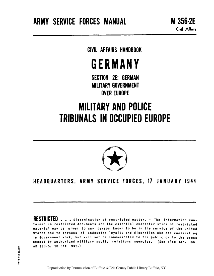 handle is hein.cow/cahbkger0008 and id is 1 raw text is: ARMY SERVICE FORCES MANUAL

M 356-2E
Civil Affairs

CIVIL AFFAIRS HANDBOOK
GERMANY
SECTION 2E: GERMAN
MILITARY GOVERNMENT
OVER EUROPE
MILITARY AND POLICE
TRIBUNALS IN OCCUPIED EUROPE

0     N11
.. . . .. . .

HEADQUARTERS,

ARMY SERVICE FORCES,

17 JANUARY 1944

RESTRICTED . . . Dissemination of restricted matter. - The information con-
tained in restricted documents and the essential characteristics of restricted
material may be given to any person known to be in the service of the United
States and to persons of undoubted loyalty and discretion who are cooperating
In  Government  work,  but  will  not  be  communicated  to  the  publiic  or  to  the  press
except  by  authorized  military  public  relations  agencies.  (See  also  par.  18b,
AR  380-5,  28  Sep  1942.)
Reproduction by Permmission of Buffalo & Erie County Public Library Buffalo, NY


