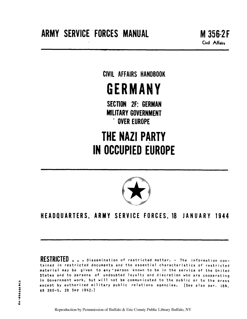 handle is hein.cow/cahbkger0009 and id is 1 raw text is: ARMY SERVICE FORCES MANUAL

M 356-2F
Civil Affairs

CIVIL AFFAIRS HANDBOOK
GERMANY
SECTION 2F: GERMAN
MILITARY GOVERNMENT
4 OVER EUROPE
THE NAZI PARTY
IN OCCUPIED EUROPE

HEADQUARTERS, ARMY

SERVICE FORCES, 18

JANUARY

RESTRICTED . . . Dissemination of restricted matter. - The information con-
tained in restricted documents and the essential characteristics of restricted
material  may  be  given  to  any *person  known  to  be  in  the  service  of  the  United
States and to persons of undoubted loyalty and discretion who are cooperating
in  Government  work,  but  will  not  be  communicated  to  the  public  or  to  the  press
except  by  authori7ed  military  public  relations  aqencies.  (See  also  par-  18b,
o        AR  380-5,  28  Sep  1942.)
I
Reproduction by Permmission of Buffalo & Erie County Public Library Buffalo, NY

1944


