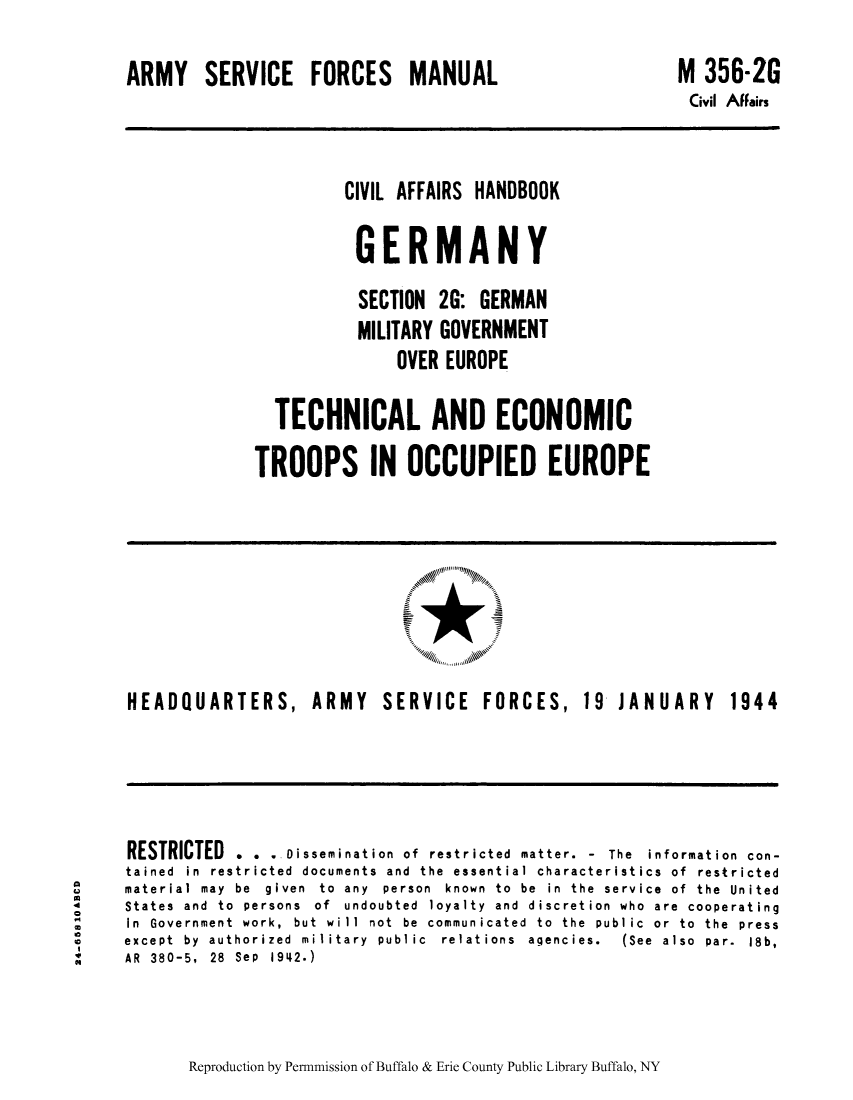 handle is hein.cow/cahbkger0010 and id is 1 raw text is: ARMY SERVICE FORCES MANUAL

M 356-2G
Civil AFFairs

CIVIL AFFAIRS HANDBOOK
GERMANY
SECTION 2G: GERMAN
MILITARY GOVERNMENT
OVER EUROPE
TECHNICAL AND ECONOMIC
TROOPS IN OCCUPIED EUROPE

HEADQUARTERS,

ARMY SERVICE FORCES,

19  JANUARY

RESTRICTED . . . Dissemination of restricted matter. - The information con-
tained in restricted documents and the essential characteristics of restricted
material may  be  given  to  any  person  known  to  be  in  the  service  of  the  United
States and to persons of undoubted loyalty and discretion who are cooperating
In Government work, but will not be communicated to the public or to the press
except  by  authorized  military  public  relations  agencies.  (See  also  par.  18b,
AR 380-5, 28 Sep 1942.)

Reproduction by Permnmission of Buffalo & Erie County Public Library Buffalo, NY

1944

U
4
§
C
C
N


