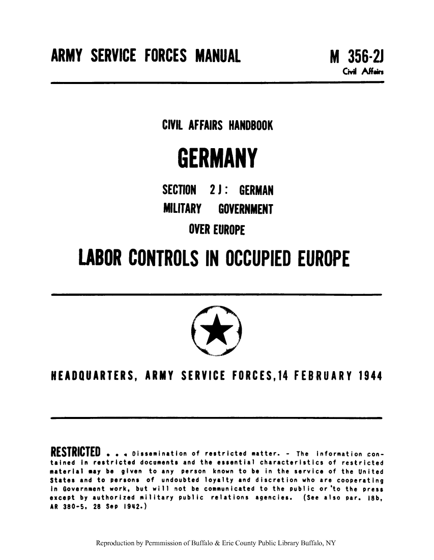 handle is hein.cow/cahbkger0011 and id is 1 raw text is: ARMY SERVICE FORCES MANUAL

M

356-2J
Civil Affairs

CIVIL AFFAIRS HANDBOOK
GERMANY
SECTION   2 J : GERMAN

MILITARY

GOVERNMENT

OVER EUROPE
LABOR CONTROLS IN OCCUPIED EUROPE

HEADQUARTERS, ARMY SERVICE FORCES,14 FEBRUARY 1944

RESTRICTED . . 4 Dissemination of restricted matter. - The Information con-
tained In restricted documents and the essential characteristics of restricted
material may be given to any person known to be in the service of the United
States and to persons of undoubted loyalty and discretion who are cooperating
In Government work, but will not be communicated to the public or'to the press
except  by  authorized  military  public  relations  agencies.  (See  also  par.  18b,
AR 380-5, 28 Sep 1942.)

Reproduction by Permnmission of Buffalo & Erie County Public Library Buffalo, NY


