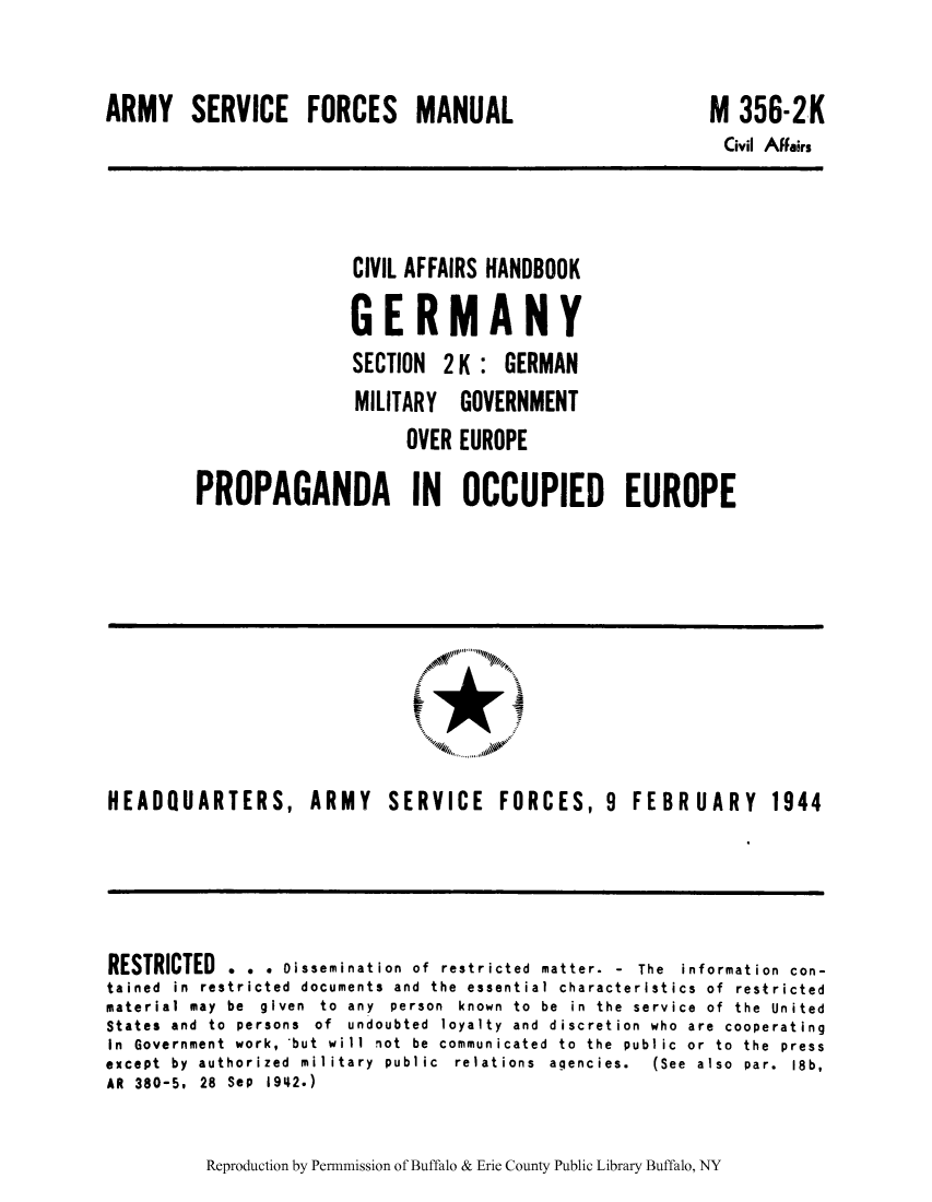 handle is hein.cow/cahbkger0012 and id is 1 raw text is: ARMY SERVICE FORCES MANUAL

M 356-2K

Civil Affairs

CIVIL AFFAIRS HANOBOOK
GERMANY
SECTION 2 K : GERMAN
MILITARY GOVERNMENT
OVER EUROPE
PROPAGANDA IN OCCUPIED EUROPE

HEADQUARTERS, ARMY  SERVICE  FORCES, 9  FEBR UAR Y  1944

RESTRICTED . . . Dissemination of restricted matter. - The information con-
tained in restricted documents and the essential characteristics of restricted
material may be given to any person known to be in the service of the United
States and to persons of undoubted loyalty and discretion who are cooperating
In  Government  work,  but  will  not  be  communicated  to  the  public  or  to  the  press
except  by  authorized  military  public  relations  agencies.  (See  also  par.  18b,
AR 380-5, 28 Sep 1942.)

Reproduction by Permnmission of Buffalo & Erie County Public Library Buffalo, NY


