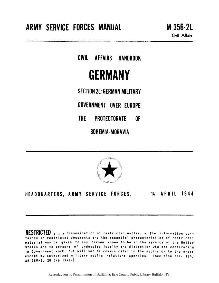 handle is hein.cow/cahbkger0013 and id is 1 raw text is: ARMY SERVICE FORCES MANUAL

CIVIL  AFFAIRS  HANDBOOK
GERMANY
SECTION 2L: GERMAN MILITARY
GOVERNMENT OVER EUROPE
THE   PROTECTORATE    OF
BOHEMIA-MORAVIA

*

HEADQUARTERS, ARMY

SERVICE FORCES,

14  APRIL  1944

RESTRICTED . . . Dissemination of restricted matter. - The information con-
tained in restricted documents and the essential characteristics of restricted
material  may  be  given  to  any  person  known  to  be  in  the  service  of  the  United
States  and  to  persons  of  undoubted  loyalty  and  discretion  who  are  cooperating
In Government work, but will not be communicated to the public or to the press
except  by  authorized  military  public  relations  agencies.  (See  also  par.  18b,
AR  380-5,  28  Sep  1942.)

Reproduction by Permnmission of Buffalo & Erie County Public Library Buffalo, NY

M 356-2L
Civil AfFairs


