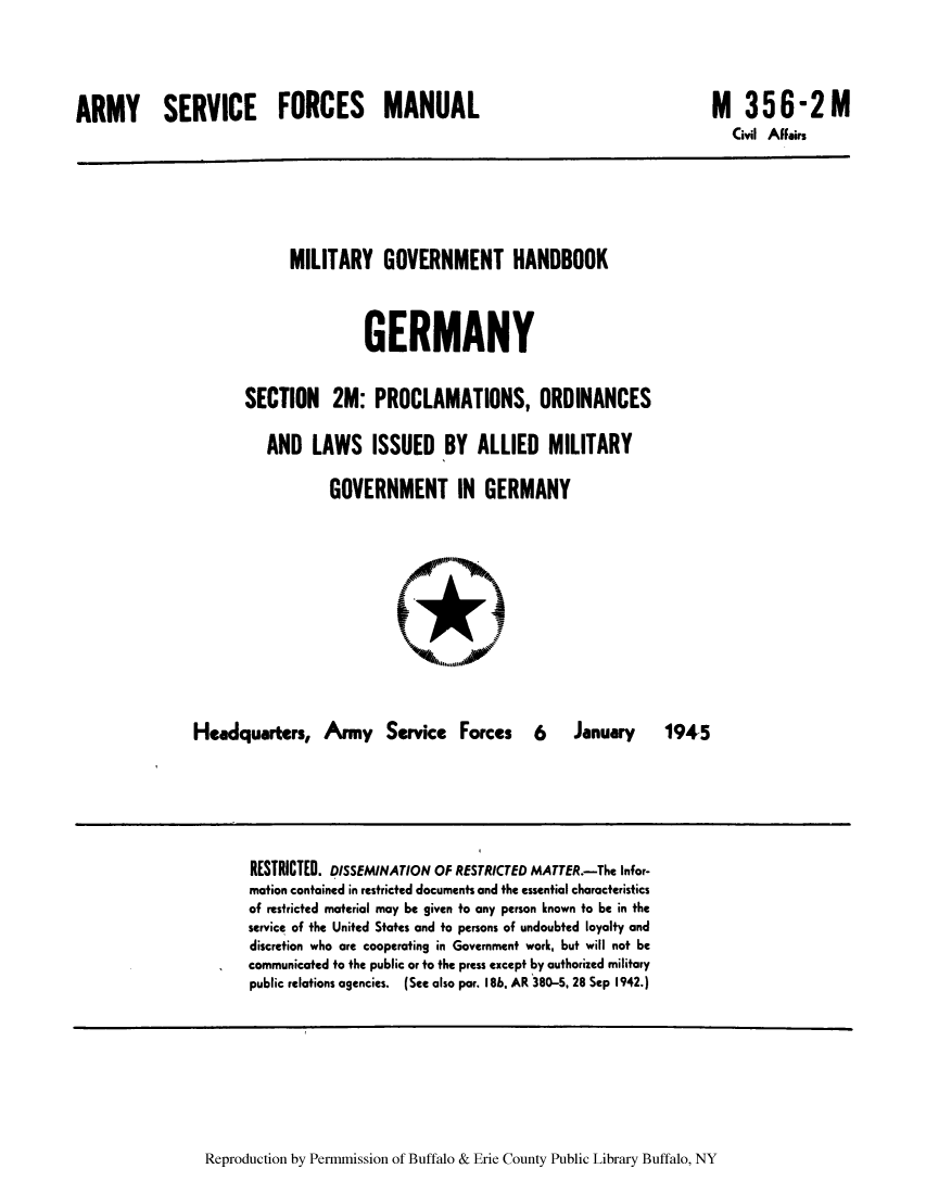 handle is hein.cow/cahbkger0014 and id is 1 raw text is: ARMY SERVICE FORCES MANUAL

M 356-2M
Civil Affairs

MILITARY GOVERNMENT HANDBOOK
GERMANY
SECTION 2M: PROCLAMATIONS, ORDINANCES
AND LAWS ISSUED BY ALLIED MILITARY
GOVERNMENT IN GERMANY

Headquarters, Army Service Forces

6

January   1945

RESTRICTED. DISSEMINATION OF RESTRICTED MATTER.-The Infor-
mation contained in restricted documents and the essential characteristics
of restricted material may be given to any person known to be in the
service of the United States and to persons of undoubted loyalty and
discretion who are cooperating in Government work, but will not be
communicated to the public or to the press except by authorized military
public relations agencies. (See also par. 186. AR 380-5, 28 Sep 1942.)

Reproduction by Permmission of Buffalo & Erie County Public Library Buffalo, NY


