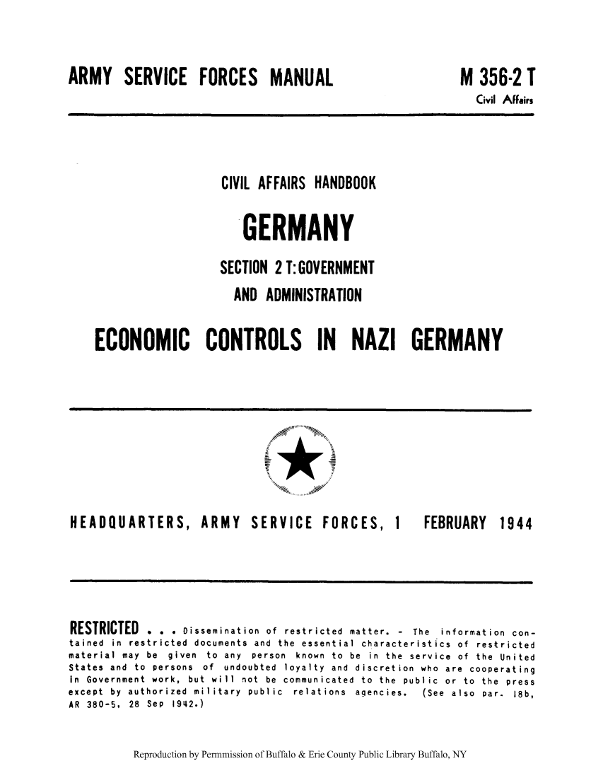handle is hein.cow/cahbkger0015 and id is 1 raw text is: ARMY SERVICE FORCES MANUAL

M 356-2 T
Civil Affairs

CIVIL AFFAIRS HANDBOOK
GERMANY
SECTION 2 T: GOVERNMENT
AND ADMINISTRATION
ECONOMIC CONTROLS IN NAZI GERMANY

HEADQUARTERS,

ARMY SERVICE FORCES,

1

FEBRUARY

RESTRICTED . . . Dissemination of restricted matter. - The information con-
tained in restricted documents and the essential characteristics of restricted
material may  be  given  to  any  person  known  to  be  in  the  service  of  the  United
States  and  to  persons  of  undoubted  loyalty  and  discretion  who  are  cooperating
In Government work, but will not be communicated to the public or to the press
except  by  authorized  military  public  relations  agencies.  (See  also  par.  18b,
AR 380-5, 28 Sep 1942.)

Reproduction by Permnmission of Buffalo & Erie County Public Library Buffalo, NY

1944


