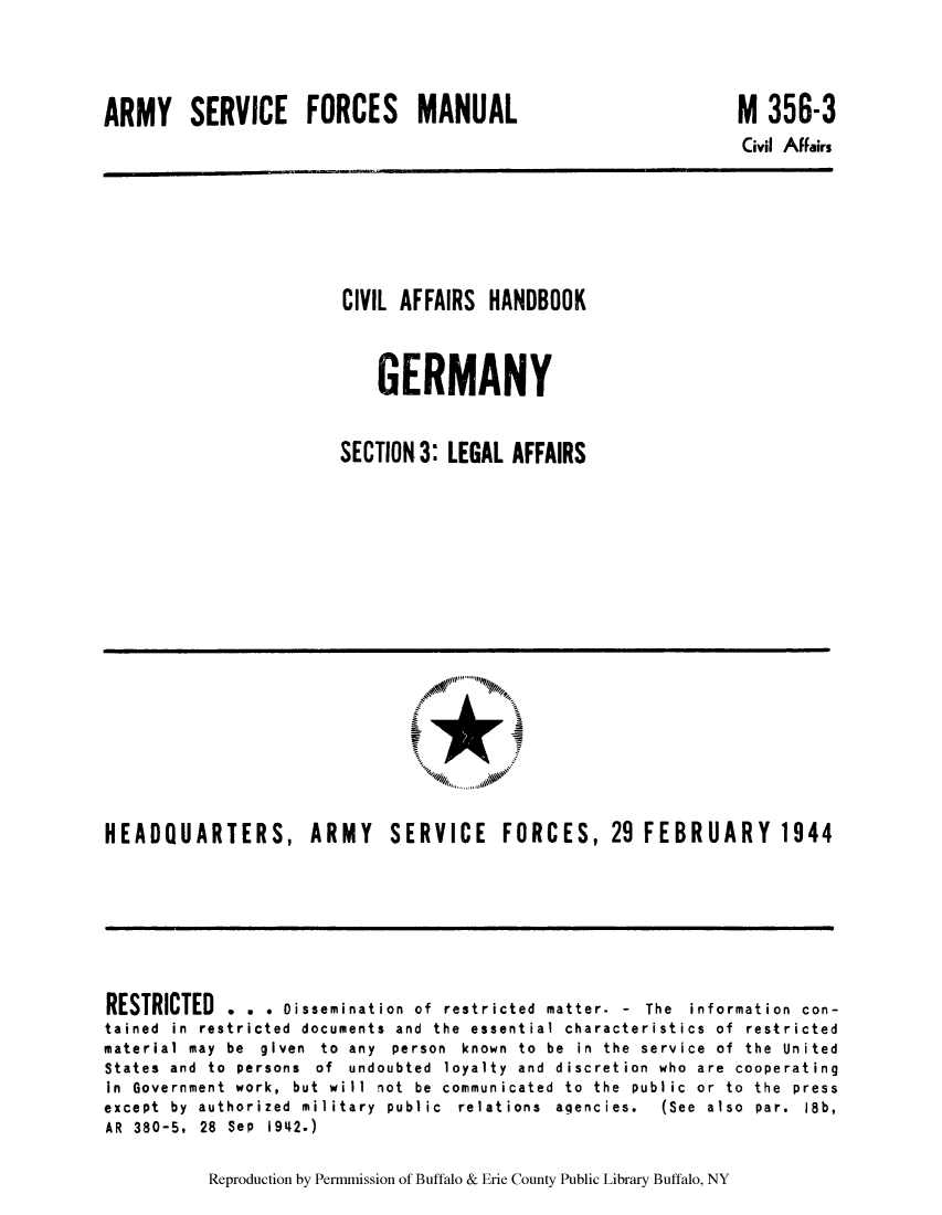 handle is hein.cow/cahbkger0016 and id is 1 raw text is: ARMY SERVICE FORCES MANUAL

M 356-3
Civil AFFairs

CIVIL AFFAIRS HANDBOOK
GERMANY
SECTION3: LEGAL AFFAIRS

HEADQUARTERS, ARMY SERVICE FORCES, 29 FEBRUARY 1944

RESTRICTED . . . Dissemination of restricted matter. - The information con-
tained in restricted documents and the essential characteristics of restricted
material  may  be  given  to  any  person  known  to  be  in  the  service  of  the  United
States and to persons of undoubted loyalty and discretion who are cooperating
in  Government  work,  but  will  not  be  communicated  to  the  public  or  to  the  press
except  by  authorized  military  public  relations  agencies.  (See  also  par.  18b,
AR 380-5, 28 Sep 1942.)

Reproduction by Permmission of Buffalo & Erie County Public Library Buffalo, NY


