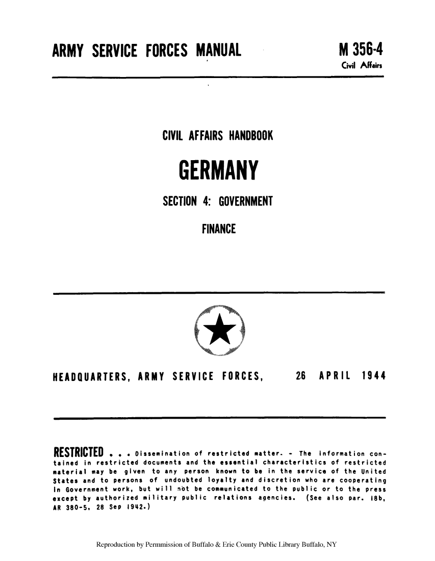 handle is hein.cow/cahbkger0017 and id is 1 raw text is: ARMY SERVICE FORCES MANUAL

M 356-4

Civil AFFairs

CIVIL AFFAIRS HANDBOOK
GERMANY
SECTION 4: GOVERNMENT
FINANCE

HEADQUARTERS, ARMY SERVICE FORCES,

2.6  APRIL  1944

RESTRICTED . . . Dissemination of restricted matter. - The information con-
tained  in  restricted  documents  and  the  essential  characteristics  of  restricted
material may be given to any person known to be in the service of the United
States and to persons of undoubted loyalty and discretion who are cooperating
In Government work, but will not be communicated to the public or to the press
except  by  authorized  military  public  relations  agencies.  (See  also  par.  18b,
AR 380-5, 28 Sep 1942.)

Reproduction by Permmission of Buffalo & Erie County Public Library Buffalo, NY


