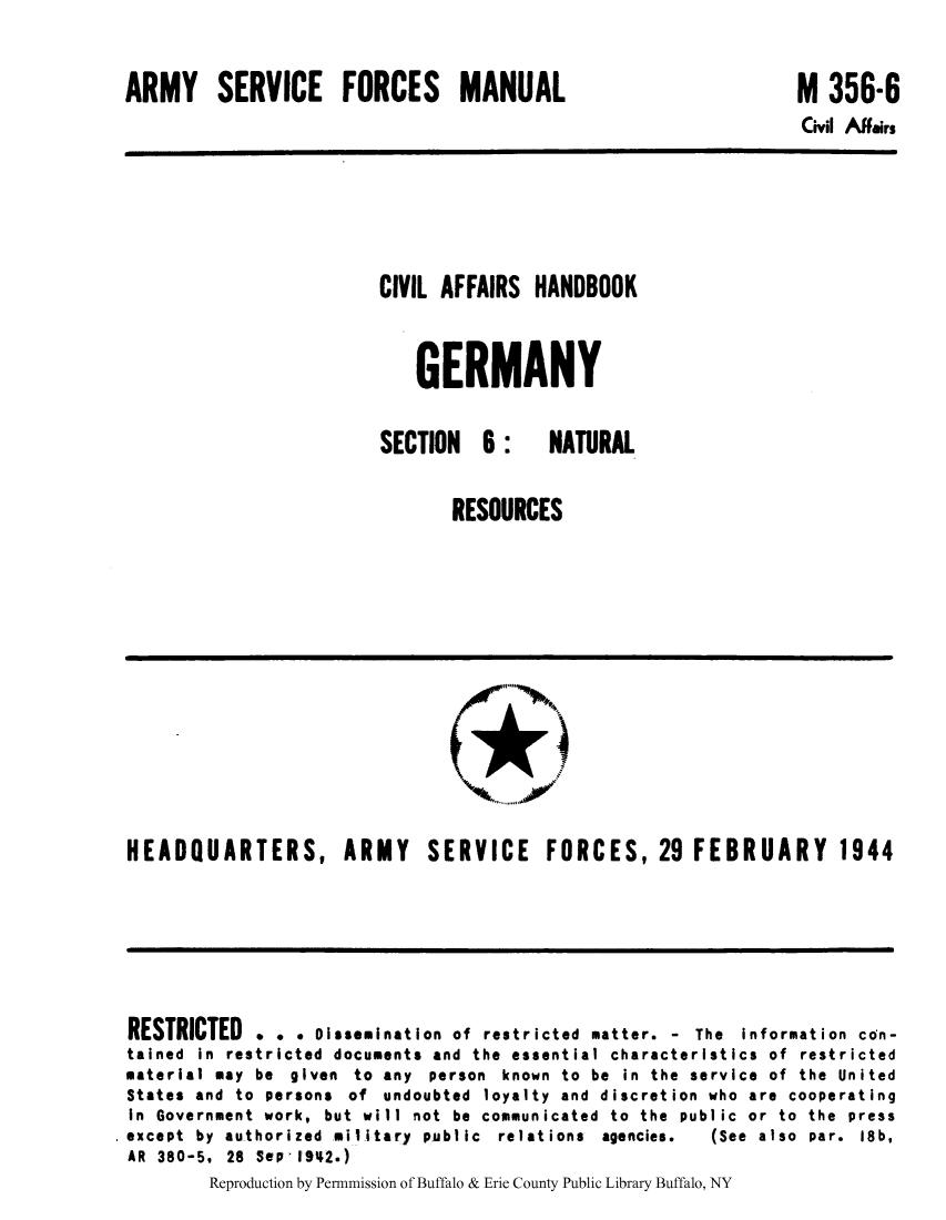 handle is hein.cow/cahbkger0019 and id is 1 raw text is: ARMY SERVICE FORCES MANUAL

M 356-6
Civil Affairs

CIVIL AFFAIRS HANDBOOK
GERMANY
SECTION 6: NATURAL
RESOURCES

HEADQUARTERS, ARMY SERVICE FORCES, 29 FEBRUARY 1944

RESTRICTED . . . Oissemination of restricted matter. - The information con-
tained in restricted documents and the essential characteristics of restricted
material may be given to any person known to be in the service of the United
States and to persons of undoubted loyalty and discretion who are cooperating
In Government work, but will not be communicated to the public or to the press
except by authorized military public relations agencies.   (See also par. 18b,
AR 380-5, 28 SePI1942.)
Reproduction by Permnmission of Buffalo & Erie County Public Library Buffalo, NY


