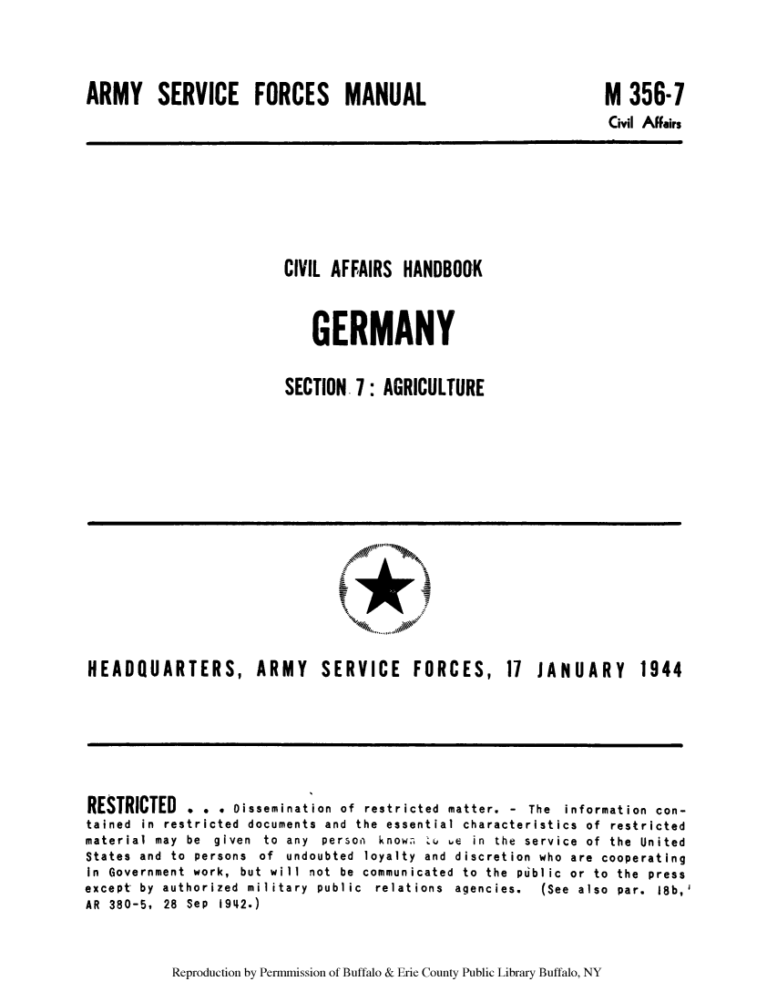 handle is hein.cow/cahbkger0020 and id is 1 raw text is: ARMY SERVICE FORCES MANUAL

M 356-7
Civil Affairs

CIVIL AFFAIRS HANDBOOK
GERMANY
SECTION. : AGRICULTURE

HEADQUARTERS, ARMY SERVICE FORCES,

11 JANUARY 1944

RESTRICTED . . . oissemination of restricted matter. - The information con-
tained in restricted documents and the essential characteristics of restricted
material  may  be  given  to  any  person  know.   u  ue  in  the  service  of  the  United
States and to persons of undoubted loyalty and discretion who are cooperating
In Government work, but will not be communicated to the public or to the press
except  by  authorized  military  public  relations  agencies.  (See  also  par.  18b,'
AR 380-5, 28 Sep 1942.)

Reproduction by Permmission of Buffalo & Erie County Public Library Buffalo, NY



