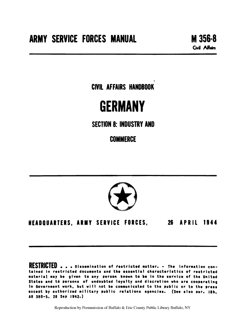 handle is hein.cow/cahbkger0021 and id is 1 raw text is: ARMY SERVICE FORCES MANUAL

M 356-8

Civi Allis

CIVIL AFFAIRS HANDBOOK
GERMANY
SECTION 8: INDUSTRY AND
COMMERCE

HEADQUARTERS,

ARMY SERVICE

FORCES,

26 APRIL 1944

RESTRICTED . e e iss.mination of Vestricted matter. - The Information con-
tained in restricted documents and the essential characteristics of restricted
material may be given to any person known to be In the service of the United
States and t6 persons of undoubted loyalty and discretion who are cooperating
In Government work, but will not be communicated to the public or to the press
except by authorized military public relations agencies.   (See also par. 18b,
AR 380-5, 28 S*P 1942.)

Reproduction by Permmission of Buffalo & Erie County Public Library Buffalo, NY


