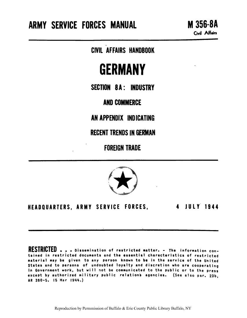 handle is hein.cow/cahbkger0022 and id is 1 raw text is: ARMY SERVICE FORCES MANUAL

M 356-8A
Civil Affairs

CIVIL AFFAIRS HANDBOOK
GERMANY
SECTION 8.A: INDUSTRY
AND COMMERCE
AN APPENDIX INDICATING
RECENT TRENDS IN GERMAN
FOREIGN TRADE

HEADQUARTERS, ARMY SERVICE

FORCES,

4  JULY  1944

RESTRICTED . . . Dissemination of restricted matter. - The information con-
tained in restricted documents and the essential characteristics of restricted
material may be given to any person known to be in the service of the United
States and to persons of undoubted loyalty and discretion who are cooperating
In Government work, but will not be communicated to the public or to the press
except  by  authorized  military  public  relations  agencies.  (See  also  par.  23b,
AR  380-5,  15  Mar  1944.)

Reproduction by Permnmission of Buffalo & Erie County Public Library Buffalo, NY


