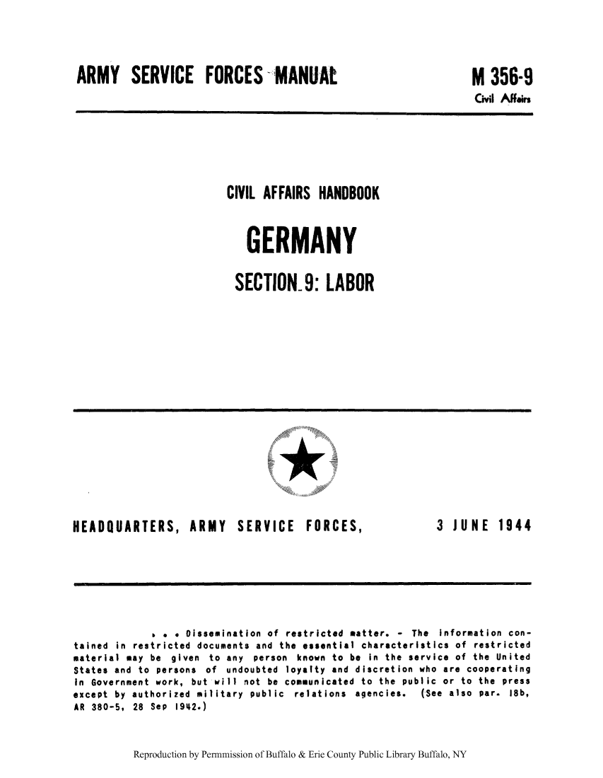 handle is hein.cow/cahbkger0023 and id is 1 raw text is: ARMY SERVICE FORCES MANUAt

M 356-9
Civil Affairs

CIVIL AFFAIRS HANDBOOK
GERMANY
SECTION- 9: LABOR

HEADQUARTERS, ARMY

SERVICE

FORCES,

3  JUNE  1944

b . . Dissemination of restricted matter. - The Information con-
tained in restricted documents and the essential characteristics of restricted
material may be given to any person known to be in the service of the United
States and to persons of undoubted loyalty and discretion who are cooperating
in Government work, but will not be communicated to the public or to the press
except  by  authorized  military  public  relations  agencies.  (See  also  par.  18b,
AR 380-5, 28 Sep 1942.)

Reproduction by Permnmission of Buffalo & Erie County Public Library Buffalo, NY


