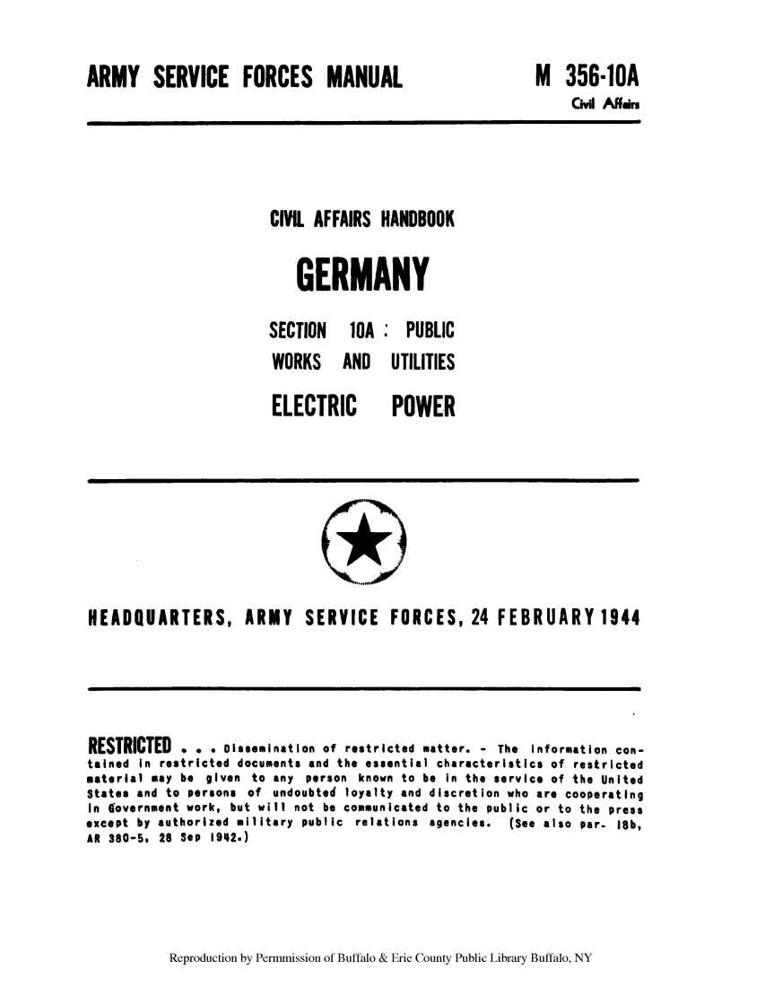 handle is hein.cow/cahbkger0024 and id is 1 raw text is: ARMY SERVICE FORCES MANUAL

M 356-1OA
Civil Affrs

CIVIL AFFAIRS HANDBOOK
GERMANY
SECTION  10A : PUBLIC
WORKS AND UTILITIES

ELECTRIC

POWER

HEADQUARTERS, ARMY SERVICE FORCES, 24 FEBRUARY 1944

RESTRICTED . .. Dissemination of restricted matter. - The Information con-
tained in restricted documents and the essential characteristics of restricted
material may be given to any person known to be in the service of the United
States and to persons of undoubted loyalty and discretion who are cooperating
In Government work, but will not be communicated to the public or to the press
except by authorized military public relations agencies.    (See also par- 18b,
AR 380-5, 28 Sep 1942.)

Reproduction by Permmission of Buffalo & Erie County Public Library Buffalo, NY


