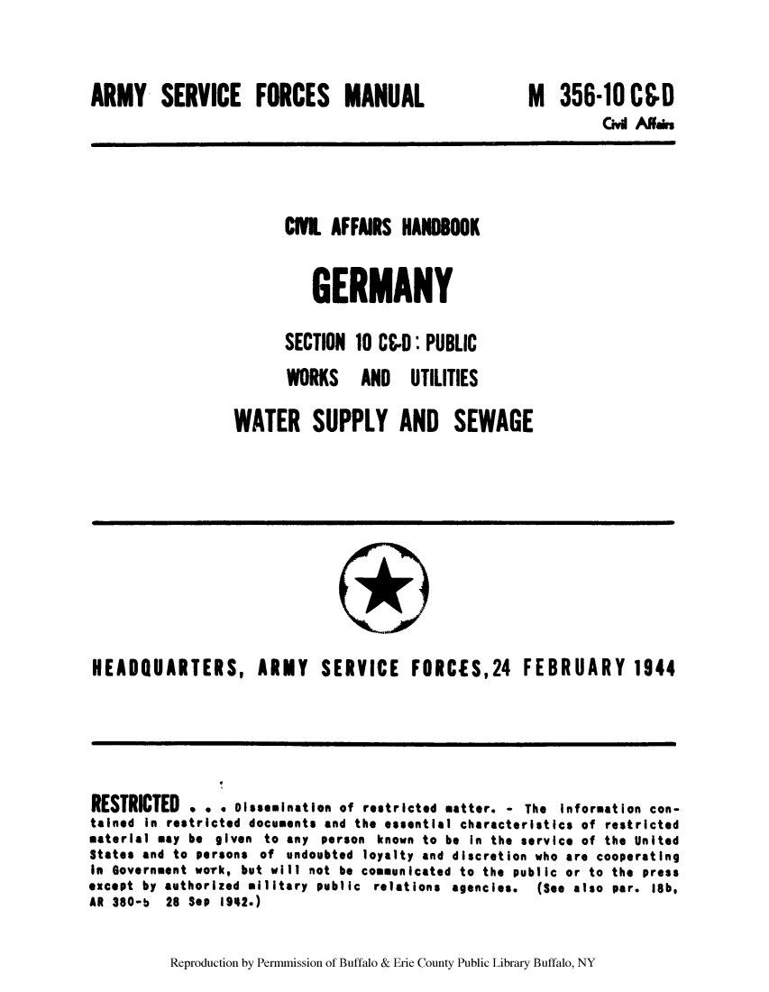 handle is hein.cow/cahbkger0026 and id is 1 raw text is: ARMY SERVICE FORCES MANUAL

M

356-10 CCD
Civil Alnai

CI AFFAIRS HAN8OOK
GERMANY
SECTION 10 CCD: PUBLIC
WORKS AND UTILITIES
WATER SUPPLY AND SEWAGE

HEADQUARTERS, ARMY SERVICE FORCES,24 FEBRUARY 1944

RESTRICTED . . . Dissemination of restricted matter. - The Information con-
tained in restricted documents and the essential characteristics of restricted
material may be given to any person known to be in the service of the United
States and to persons of undoubted loyalty and discretion who are cooperating
In Government work, but will not be communicated to the public or to the press
except by authorized military public relations agencies.   (See also par. l8b,
AR 380-b 28 Sep 1942.)

Reproduction by Permmission of Buffalo & Erie County Public Library Buffalo, NY


