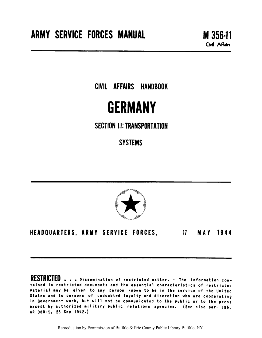 handle is hein.cow/cahbkger0028 and id is 1 raw text is: ARMY SERVICE FORCES MANUAL

M 356-11
Civil Affairs

CIVIL AFFAIRS HANDBOOK
GERMANY
SECTION II: TRANSPORTATION
SYSTEMS

HEADQUARTERS, ARMY SERVICE

FORCES,

17  MA Y  1944

RESTRICTED . . . Dissemination of restricted matter. - The information con-
tained in restricted documents and the essential characteristics of restricted
material may be given to any person known to be in the service of the United
States and to persons of undoubted loyalty and discretion who are cooperating
In Government work, but will not be communicated to the public or to the press
except  by  authorized  military  public  relations  agencies.  (See  also  par.  18b,
AR 380-5. 28 Sep 1942.)

Reproduction by Permnmission of Buffalo & Erie County Public Library Buffalo, NY


