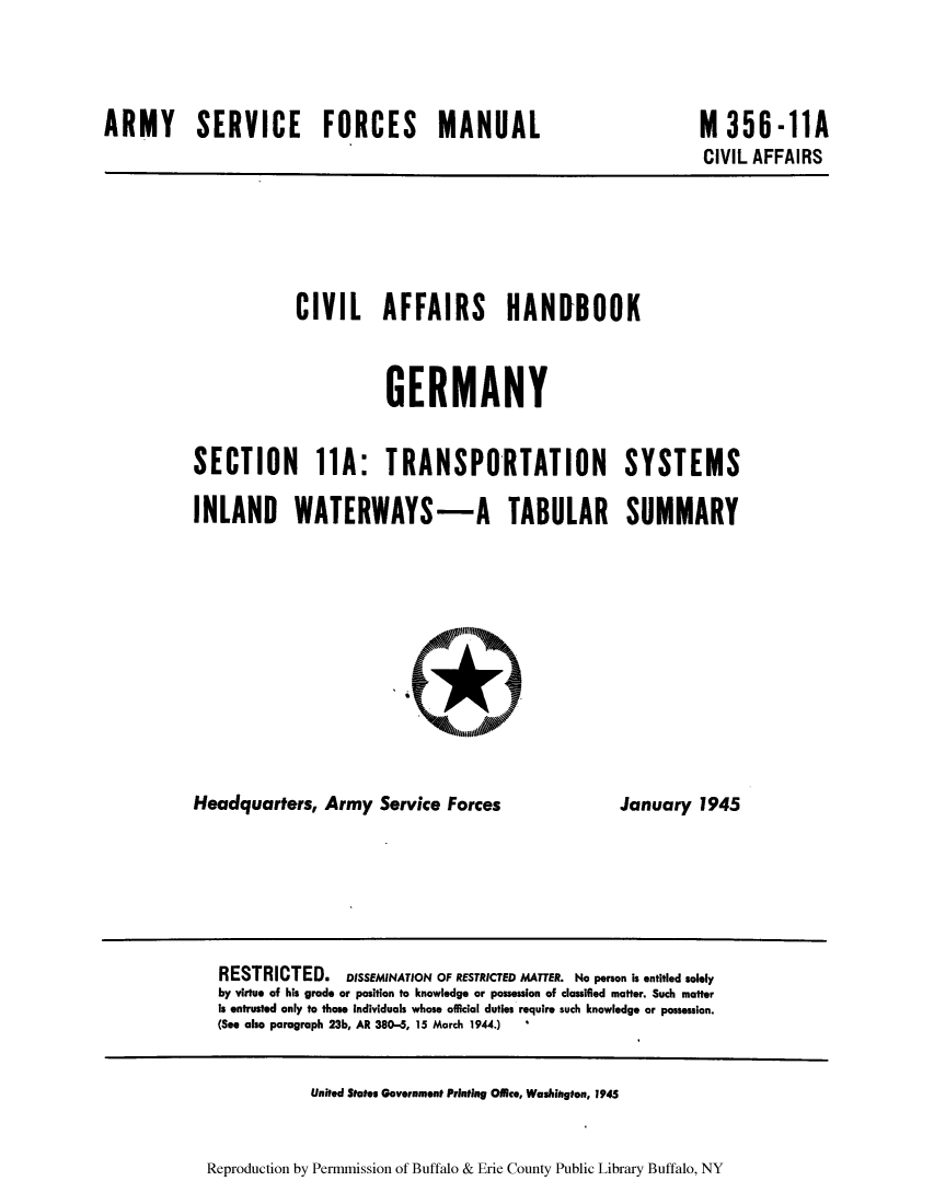 handle is hein.cow/cahbkger0029 and id is 1 raw text is: ARMY SERVICE FORCES MANUAL

M 356-11A
CIVIL AFFAIRS

CIVIL AFFAIRS HANDBOOK
GERMANY
SECTION 11A: TRANSPORTATION SYSTEMS
INLAND WATERWAYS-A TABULAR SUMMARY
NORt

Headquarters, Army Service Forces

January 1945

RESTRICTED. DISSEMINATION OF RESTRICTED MATTER. No person is entitled solely
by virtue of his grade or position to knowledge or possession of classiled matter. Such matter
is entrusted only to those Individuals whose official duties require such knowledge or possession.
(See also paragraph 23b, AR 380-5, 15 March 1944.)

United States Government Printiag Office, Washington, 1945

Reproduction by Permmission of Buffalo & Erie County Public Library Buffalo, NY


