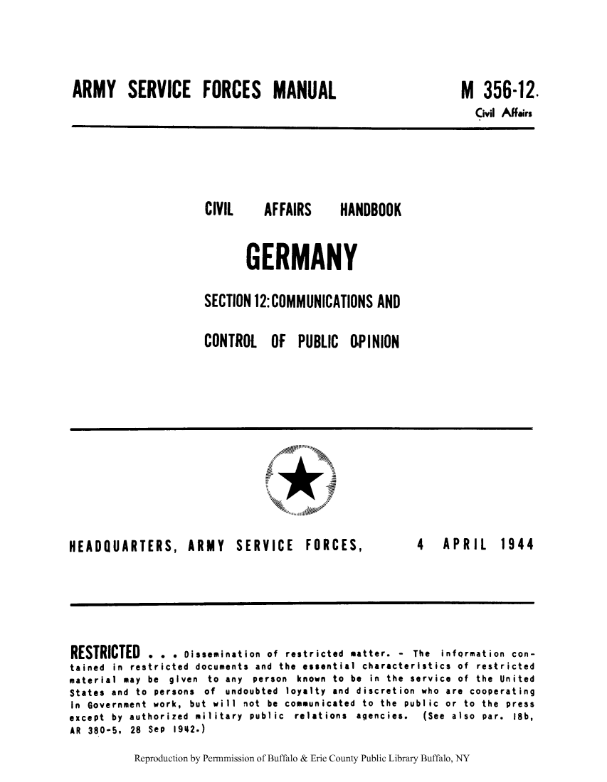 handle is hein.cow/cahbkger0030 and id is 1 raw text is: ARMY SERVICE FORCES MANUAL

CIVIL

AFFAIRS

HANDBOOK

GERMANY
SECTION 12: COMMUNICATIONS AND

CONTROL

OF PUBLIC OPINION

*

HEADQUARTERS, ARMY SERVICE FORCES,

4  APRIL  1944

RESTRICTED . . . Dissemination of restricted matter. - The information con-
tained in restricted documents and the essential characteristics of restricted
material may be given to any person known to be in the service of the United
States and to persons of undoubted loyalty and discretion who are cooperating
In Government work, but will not be communicated to the public or to the press
except  by  authorized  military  public  relations  agencies.  (See  also  par.  18b,
AR 380-5. 28 Sep 1942.)

Reproduction by Permnmission of Buffalo & Erie County Public Library Buffalo, NY

M 356-12.

Civil Affairs


