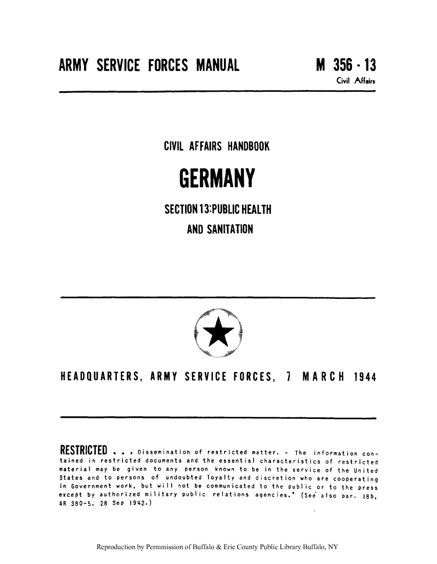 handle is hein.cow/cahbkger0031 and id is 1 raw text is: ARMY SERVICE FORCES MANUAL

M 356 -13

Civil Affairs

CIVIL AFFAIRS HANDBOOK
GERMANY
SECTION 13:PUBLIC HEALTH
AND SANITATION

HEADQUARTERS,

ARMY SERVICE FORCES,

7 M ARCH 1944

RESTRICTED . . . Dissemination of restricted matter. - The information con-
tained in restricted documents and the e3sential characteristics of restricted
material  may  be  given  to  any  person  known  to  be  in  the  service  of  the  United
States  and  to  persons  of  undoubted  loyalty  and  discretion  who  are  cooperating
in Government work, but will not be communicated to the public or to the press
except  by  authorized  military  public  relations  agencies.'  (See  also  par-  18b,
AR 380-5, 28 Sep 1942.)

Reproduction by Permnmission of Buffalo & Erie County Public Library Buffalo, NY


