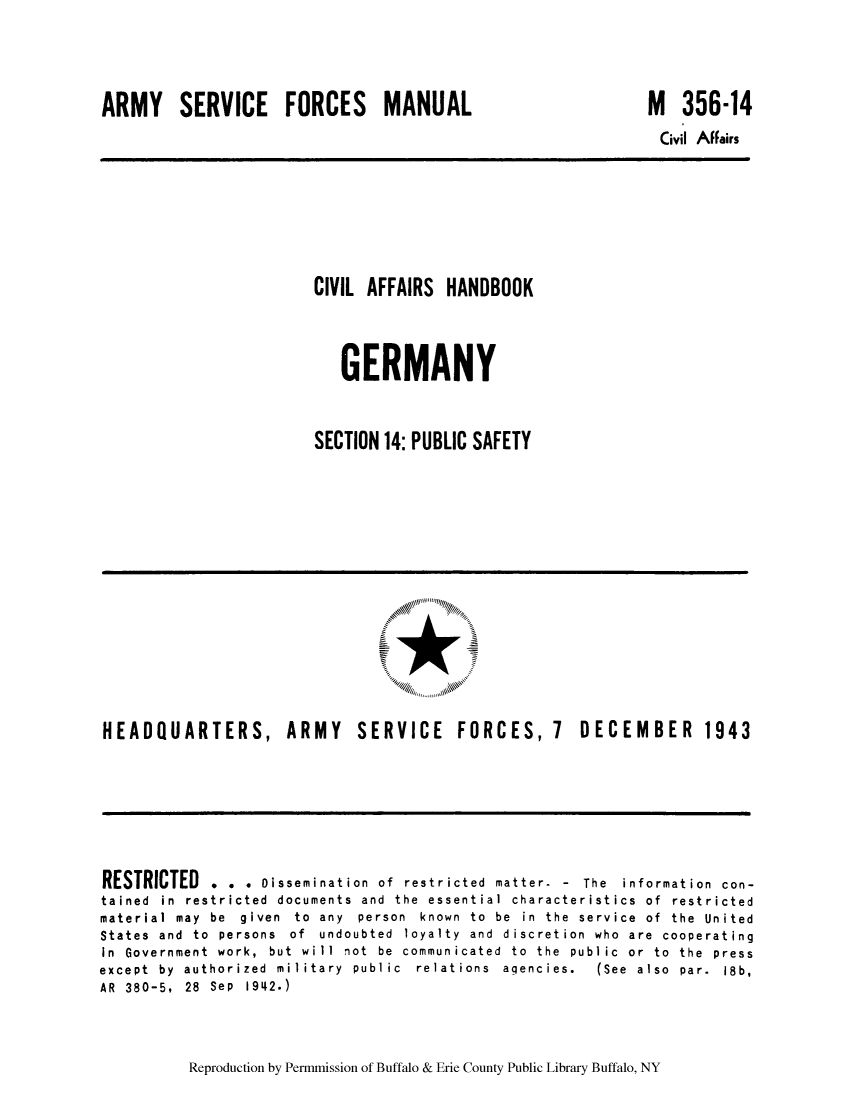 handle is hein.cow/cahbkger0032 and id is 1 raw text is: ARMY SERVICE FORCES MANUAL

M 356-14

Civil Affairs

CIVIL AFFAIRS HANDBOOK
GERMANY
SECTION 14: PUBLIC SAFETY

HEADQUARTERS, ARMY

SERVICE FORCES, 7 DECEMBER 1943

RESTRICTED . . . Dissemination of restricted matter- - The information con-
tained in restricted documents and the essential characteristics of restricted
material  may  be  given  to  any  person  known  to  be  in  the  service  of  the  United
States and to persons of undoubted loyalty and discretion who are cooperating
In  Government  work,  but  will  not  be  communicated  to  the  public  or  to  the  press
except  by  authorized  military  public  relations  agencies.  (See  also  par.  18b,
AR 380-5, 28 Sep 1942.)

Reproduction by Permmission of Buffalo & Erie County Public Library Buffalo, NY


