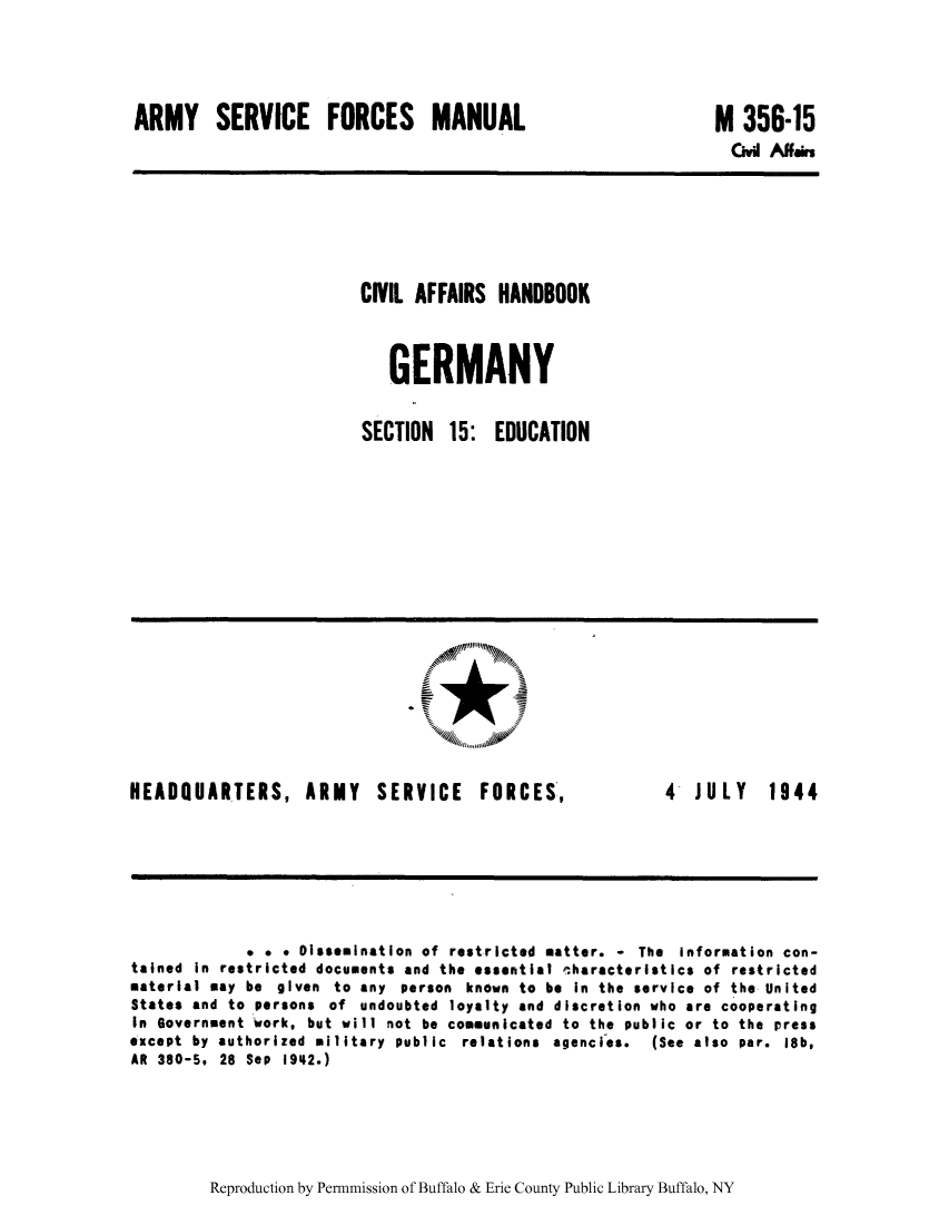 handle is hein.cow/cahbkger0033 and id is 1 raw text is: ARMY SERVICE FORCES MANUAL

M 356-15
Civi Aairs

CIVIL AFFAIRS HANDBOOK
GERMANY
SECTION 15: EDUCATION

HEADQUARTERS, ARMY

SERVICE

FORCES,

4 JULY 1944

* . * Dissemination of restricted matter. - The information con-
tained in restricted documents and the essential characteristics of restricted
material may be given to any person known to be in the service of the United
States and to persons of undoubted loyalty and discretion who are cooperating
In Government work, but will not be communicated to the public or to the press
except by authorized military public relations agencies.  (See also par. 18b,
AR 380-5, 28 Sep 1942.)

Reproduction by Permnmission of Buffalo & Erie County Public Library Buffalo, NY


