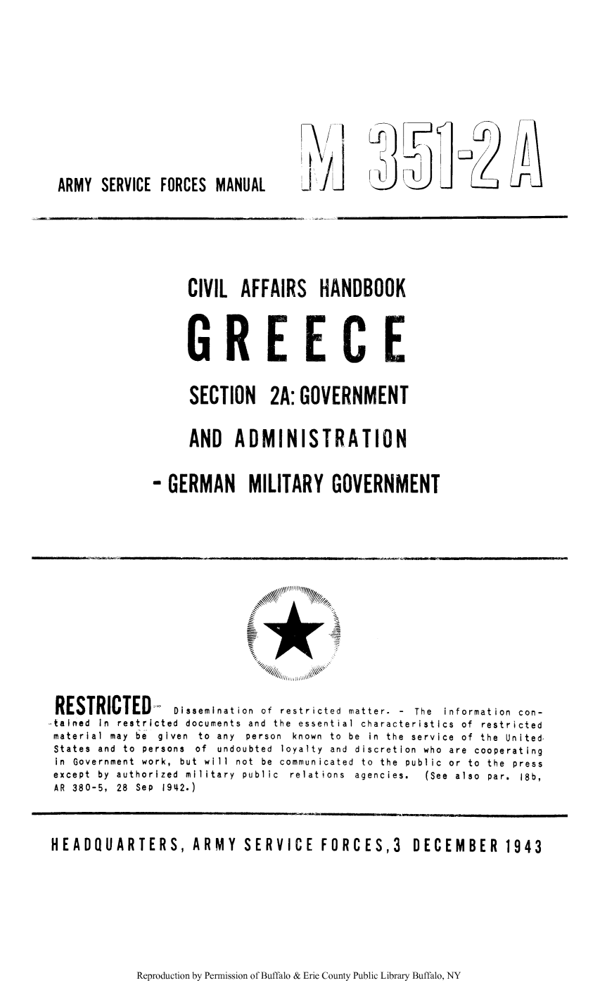 handle is hein.cow/cahgree0003 and id is 1 raw text is: ARMY SERVICE FORCES MANUAL

CIVIL AFFAIRS HANDBOOK
GREECE
SECTION 2A: GOVERNMENT
AND ADMINISTRATION
- GERMAN MILITARY GOVERNMENT

010 /
RESTRICTED         Dissemination of restricted matter- - The information con-
-tained In restricted documents and the essential characteristics of restricted
material  may  be  given  to  any  person  known  to  be  in  the  service  of  the  United
States and to persons of undoubted loyalty and discretion who are cooperating
in Government work, but will not be communicated to the public or to the press
except  by  authorized  military  public  relations  agencies.  (See  also  par.  18b,
AR 380-5, 28 Sep 1942.)
HEADQUARTERS, ARMY SERVICE FORCES,3 DECEMBER 1943

Reproduction by Permission of Buffalo & Erie County Public Library Buffalo, NY

F


