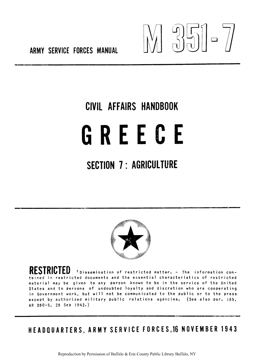 handle is hein.cow/cahgree0006 and id is 1 raw text is: ARMY SERVICE FORCES MANUAL

CIVIL AFFAIRS HANDBOOK
GREECE
SECTION 7: AGRICULTURE

RESTRICTED         Dissemination of restricted matte-r. - The information con-
rained in restricted documents and the essential characteristics of restricted
material  may  be  given  to  any  person  known  to  be  in  the  service  of  the  United
States and to persons of undoubted loyalty and discretion who are cooperating
in Government work, but will not be communicated to the public or to the press
except  by  authorized  military  public  relations  agencies.  (See  also  par.  18b,
AR 380-5, 28 Sep 1942.)
HEADQUARTERS, ARMY SERVICE FORCES,16 NOVEMBER 1943

Reproduction by Permission of Buffalo & Erie County Public Library Buffalo, NY

l  J F
Fat


