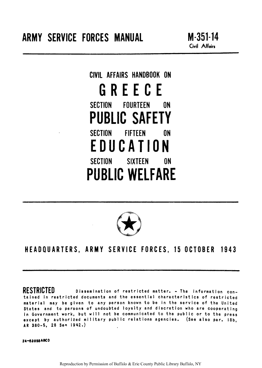handle is hein.cow/cahgree0013 and id is 1 raw text is: ARMY SERVICE FORCES MANUAL

M-351-14
Civil Affairs

CIVIL AFFAIRS

HANDBOOK ON

GREECE
SECTION  FOURTEEN  ON
PUBLIC SAFETY
SECTION  FIFTEEN  ON
EDUCATION
SECTION  SIXTEEN  ON
PUBLIC WELFARE

A

HEADQUARTERS, ARMY

SERVICE FORCES,

15 OCTOBER 1943

RESTRICTED         Dissemination of restricted matter. - The information con-
tained In restricted documents and the essential characteristics of restricted
material  may  be  given  to  any  person  known  to  be  in  the  service  of  the  United
States and to persons of undoubted loyalty and discretion who are cooperating
In Government work, but will not be communicated to the public or to the press
except  by  authorized  military  public  relations  agencies.  (See  also  par.  18b,
AR 380-5, 28 Sen 1942.)
24-52855A8C D

Reproduction by Permission of Buffalo & Erie County Public Library Buffalo, NY


