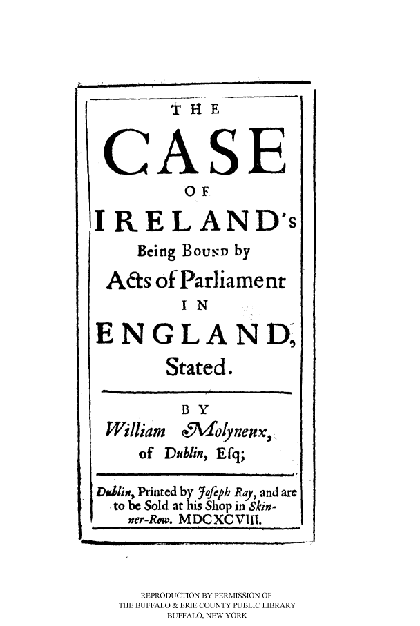handle is hein.cow/cairelba0001 and id is 1 raw text is: T HE

71lE?

~OZ
0 F
IRELAND's
Being BouND by
Acs of Parliament
I N
ENGLAND,
Stated.
BY
William  e5Ndolyneu,
of Dublin, Efq;
Da.lin, Printed by lofeph Ray, and are
to be Sold at his Shop in Skin.
ner-Row. MDCXCVIII.

REPRODUCTION BY PERMISSION OF
THE BUFFALO & ERIE COUNTY PUBLIC LIBRARY
BUFFALO, NEW YORK

ii    ,                          i


