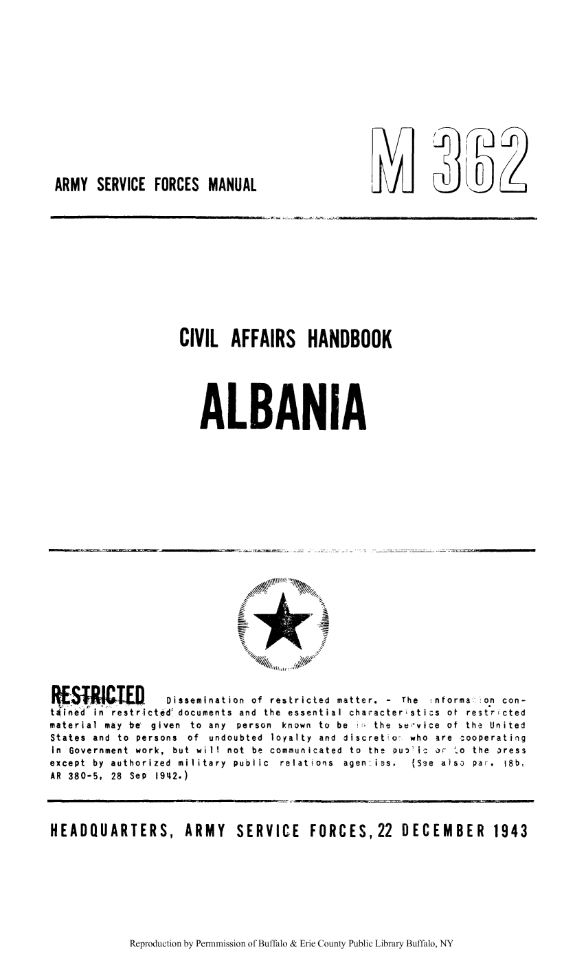 handle is hein.cow/calbani0001 and id is 1 raw text is: jri

ARMY SERVICE FORCES MANUAL

2

CIVIL AFFAIRS HANDBOOK
ALBANIA

RESR      T      0   Dissemination of restricted matter. - The ':nforma. on con-
tained in restricted documents and the essential characteristics of restr'cted
material  may  be  given  to  any  person  known  to  be  in  the  service  of  the  United
States  and  to  persons  of  undoubted  loyalty  and  discretion  who  are  *ooperating
in  Government  work,  but  will  not  be  communicated  to  the  Pu-') i  or  'o  the  )ress
except  by  authorized  military  public  relations  agen  iss.  (See  also  par.  i8b,
AR 380-5, 28 Sep 1942.)

HEADQUARTERS, ARMY SERVICE FORCES, 22 DECEMBER 1943

Reproduction by Permnmission of Buffalo & Erie County Public Library Buffalo, NY


