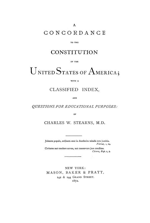 handle is hein.cow/camclain0001 and id is 1 raw text is: A
CONCORDANCE
TO THE
CONSTITUTION
OF THE
UNITED STATES OF AMERICA;
WITH A
CLASSIFIED INDEX,
AND
QUESTIONS FOR EDUCATIONAL PURPOSES:
B3Y
CHARLES W. STEARNS, M.D.
Jubente populo, ordinata erat in duodecim tabulis tota justitia.
Florus, 1, 24.
Civitates aut condere novas, aut conservare jam conditas.
Cicero, ReA. r, 7.
NEW YORK:
MASON, BAKER & PRATT,
142 & 144 GRAND STREET.
1872.


