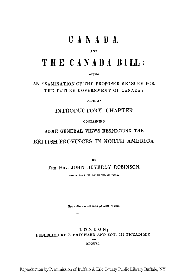 handle is hein.cow/candbil0001 and id is 1 raw text is: 0CANAD A,
AND
THE CANADA BILL;
BEING
AN EXAMINATION OF THE PROPOSED MEASURE FOR
THE FUTURE GOVERNMENT OF CANADA;
WITH AN
INTRODUCTORY CHAPTER,
CONTAINING
SOME GENERAL VIEWS RESPECTING THE
BRITISH PROVINCES IN NORTH AMERICA
B3Y
THE HON. JOHN BEVERLY ROBINSON,
CHIEF JUSTICE OF UPPEIL CANADA.

Nee vidisse semel satis est.-6th ENiD.
LONDON;
PUBLISHED BY J. HATCHARD AND SON, 187 PICCADILLY.
MDCOCXL.

Reproduction by Permnmission of Buffalo & Erie County Public Library Buffalo, NY



