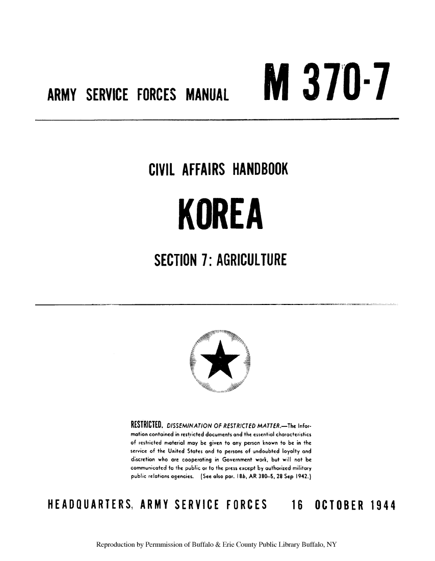 handle is hein.cow/candkore0001 and id is 1 raw text is: ARMY SERVICE FORCES MANUAL

M 3701 

CIVIL AFFAIRS HANDBOOK
KOREA
SECTION 7: AGRICULTURE

RESTRICTED. DISSEMINATION OF RESTRICTED MATTER.-The Infor-
mation contained in restricted documents and the essential characteristics
of restricted material may be given to any person known to be in the
service of the United States and to persons of undoubted loyalty and
d;scretion who are cooperating in Government work, but will not be
communicated to the public or to the press except by authorized military
public relations agencies. (See also par. 186, AR 380-5, 28 Sep 1942.)

HEADQUARTERS, ARMY SERVICE FORCES

16  OCTOBER  1944

Reproduction by Permmission of Buffalo & Erie County Public Library Buffalo, NY

..............


