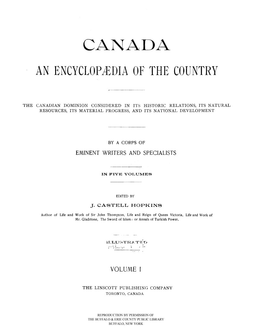 handle is hein.cow/canencyc0001 and id is 1 raw text is: CANADA
AN ENCYCLOPEDIA OF THE COUNTRY
THE CANADIAN DOMINION CONSIDERED IN ITS HISTORIC RELATIONS, ITS NATURAL
RESOURCES, ITS MATERIAL PROGRESS, AND ITS NATIONAL DEVELOPMENT
BY A CORPS OF
EMINENT WRITERS AND SPECIALISTS
IN FIVE; VOLUMES
EDITED BY
J. CASTELL HOPKINS
Author of Life and Work of Sir John Thompson, Life and Reign of Queen Victoria, Life and Work of
Mr. Gladstone, The Sword of Islam: or Annals of Turkish Power.
VOLUME I
THE LINSCOTT PUBLISHING COMPANY
TORONTO, CANADA
REPRODUCTION BY PERMISSION OF
THE BUFFALO & ERIE COUNTY PUBLIC LIBRARY
BUFFALO, NEW YORK


