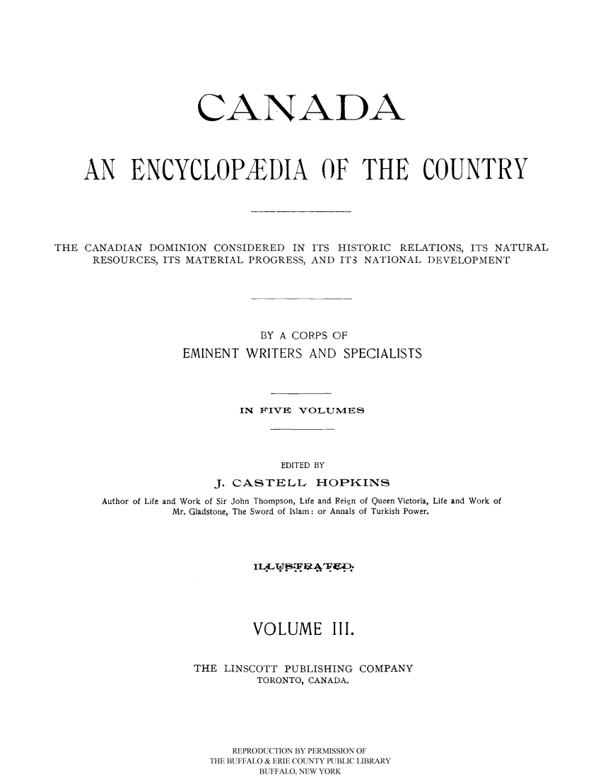 handle is hein.cow/canencyc0003 and id is 1 raw text is: CANADA
AN ENCYCLOP EDIA OF THE COUNTRY
THE CANADIAN DOMINION CONSIDERED IN ITS HISTORIC RELATIONS, ITS NATURAL
RESOURCES, ITS MATERIAL PROGRESS, AND ITS NATIONAL DEVELOPMENT
BY A CORPS OF
EMINENT WRITERS AND SPECIALISTS
IN FIVE VOLUMES
EDITED BY
J. CASTELL HOPKINS
Author of Life and Work of Sir John Thompson, Life and Reign of Queen Victoria, Life and Work of
Mr. Gladstone, The Sword of Islam: or Annals of Turkish Power.
VOLUME III.
THE LINSCOTT PUBLISHING COMPANY
TORONTO, CANADA.
REPRODUCTION BY PERMISSION OF
THE BUFFALO & ERIE COUNTY PUBLIC LIBRARY
BUFFALO, NEW YORK


