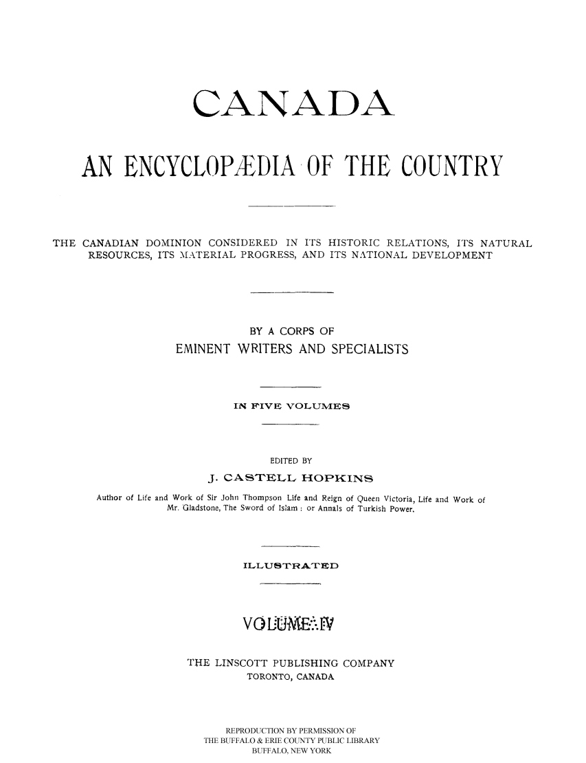 handle is hein.cow/canencyc0004 and id is 1 raw text is: CANADA
AN ENCYCLOPA&DIA OF THE COUNTRY
THE CANADIAN DOMINION CONSIDERED IN ITS HISTORIC RELATIONS, ITS NATURAL
RESOURCES, ITS -MATERIAL PROGRESS, AND ITS NATIONAL DEVELOPMENT
BY A CORPS OF
EMINENT WRITERS AND SPECIALISTS
IN FIVE VOLUMEs
EDITED BY
J. CASTELL HOPKINS
Author of Life and Work of Sir John Thompson Life and Reign of Queen Victoria, Life and Work of
Mr. Gladstone, The Sword of Islam : or Annals of Turkish Power.
ILLUSTRATED
THE LINSCOTT PUBLISHING COMPANY
TORONTO, CANADA
REPRODUCTION BY PERMISSION OF
THE BUFFALO & ERIE COUNTY PUBLIC LIBRARY
BUFFALO, NEW YORK


