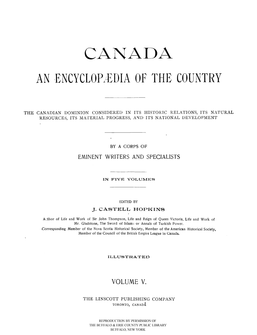 handle is hein.cow/canencyc0005 and id is 1 raw text is: CANADA
AN ENCYCLOPIDIA OF THE COUNTRY
THE CANADIAN DOMINION CONSIDERED IN ITS HISTORIC RELATIONS, ITS NATURAL
RESOURCES, ITS MATERIAL PROGRESS, AND ITS NATIONAL DEVELOPMENT
BY A CORPS OF
EMINENT WRITERS AND SPECIALISTS
IN FIVE VOLUMVIES
EDITED BY
J. CASTELL HOPKINS
A .,thor of Life and Work of Sir John Thompson, Life and Reign of Queen Victoria, Life and Work of
Mr. Gladstone, The Sword of Islam: or Annals of Turkish Power.
Corresponding Member of the Nova Scotia Historical Society, Member of the American Historical Society,
Member of the Council of the British Empire League in Canada.
I LLUS T RATED
VOLUME V.
THE LINSCOTT PUBLISHING COMPANY
TORONTO, CANADA
REPRODUCTION BY PERMISSION OF
THE BUFFALO & ERIE COUNTY PUBLIC LIBRARY
BUFFALO, NEW YORK


