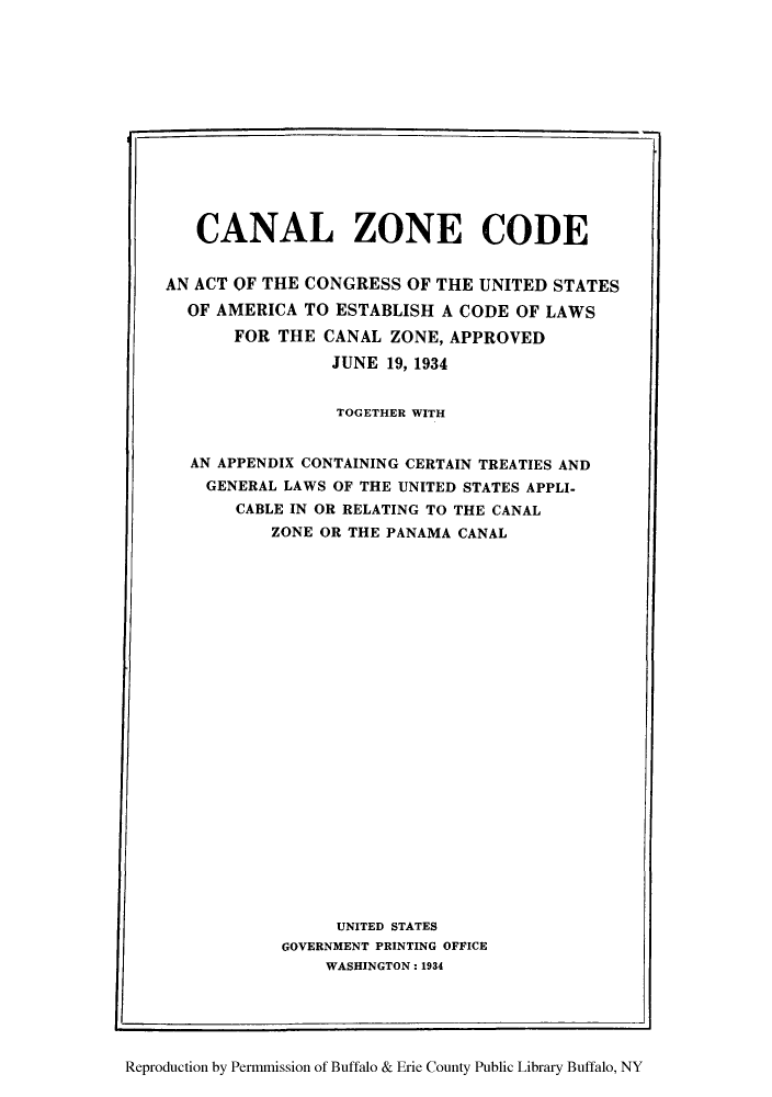 handle is hein.cow/canzco0001 and id is 1 raw text is: CANAL ZONE CODE
AN ACT OF THE CONGRESS OF THE UNITED STATES
OF AMERICA TO ESTABLISH A CODE OF LAWS
FOR THE CANAL ZONE, APPROVED
JUNE 19, 1934
TOGETHER WITH
AN APPENDIX CONTAINING CERTAIN TREATIES AND
GENERAL LAWS OF THE UNITED STATES APPLI-
CABLE IN OR RELATING TO THE CANAL
ZONE OR THE PANAMA CANAL
UNITED STATES
GOVERNMENT PRINTING OFFICE
WASHINGTON: 1934
Reproduction by Permmission of Buffalo & Erie County Public Library Buffalo, NY


