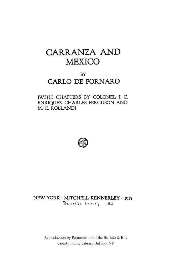 handle is hein.cow/caramex0001 and id is 1 raw text is: CARRANZA AND
MEXICO
BY
CARLO DE FORNARO

[WITH CHAPTERS BY COLONEL I. C.
ENRIQUEZ, CHARLES FERGUSON AND
M. C. ROLLAND]
NEW YORK - MITCHELL KENNERLEY, 915

.50

Reproduction by Permnmission of the Buffalo & Erie
County Public Library Buffalo, NY


