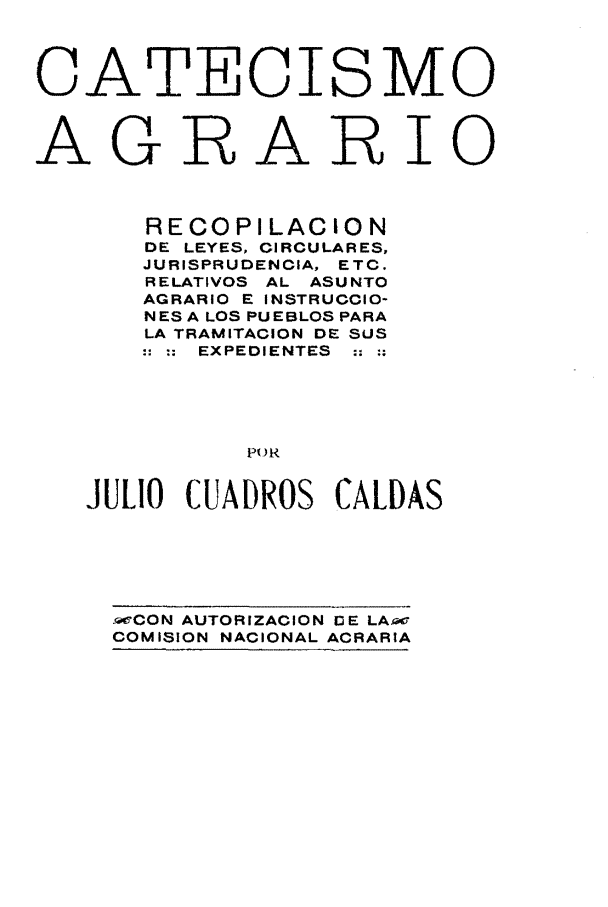 handle is hein.cow/carlc0001 and id is 1 raw text is: CATECI

s

MO

AGRARIO
RECOPILACION
DE LEYES, CIRCULARES,
JURISPRUDENCIA, ETC.
RELATIVOS AL ASUNTO
AGRARIO E INSTRUCCIO-
NES A LOS PUEBLOS PARA
LA TRAMITACION DE SUS
:: :EXPEDIENTES
P)R
JULIO CUADROS CALDAS

mCON AUTORIZACION DE LAme
COMISION NACIONAL ACRARIA


