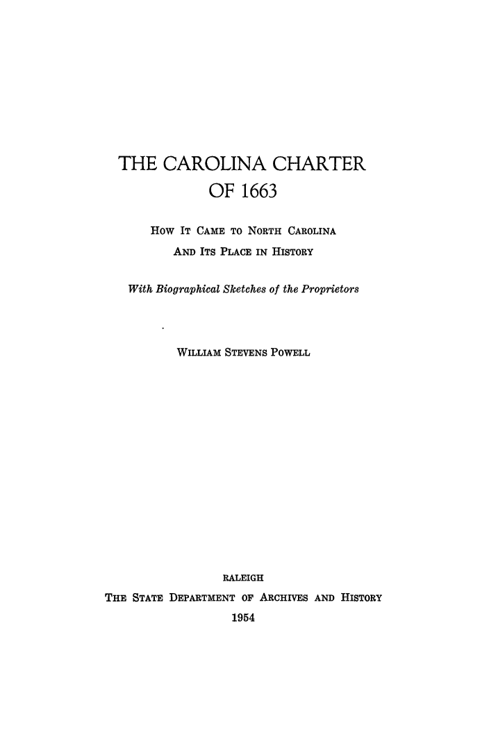 handle is hein.cow/carolch0001 and id is 1 raw text is: 











  THE CAROLINA CHARTER

               OF 1663


       How IT CAME TO NORTH CAROLINA
          AND ITS PLACE IN HISTORY


   With Biographical Sketches of the Proprietors




           WILLIAM STEVENS POWELL

















                 RALEIGH
THE STATE DEPARTMENT OF ARCHIVES AND HISTORY
                   1954


