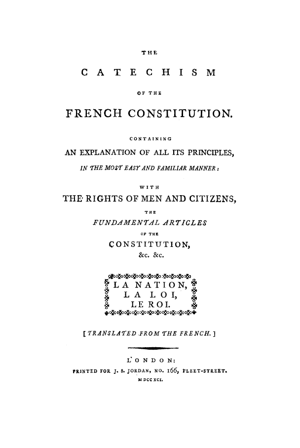 handle is hein.cow/catefcc0001 and id is 1 raw text is: THE

C  A   T  E  C  H   I S M
OF THE
FRENCH CONSTITUTION.
CONTAINING
AN EXPLANATION OF ALL ITS PRINCIPLES,
IN THE MOST EASY AND FAMILIAR MANNER:
W I T H
THE' RIGHTS OF MEN AND CITIZENS,
TIE
FUNDAMENTAL ARTICLES
OF THE
CONSTITUTION,
&C. &C.
§LA NATION
§ LA LOI, 
LE ROI.
[ TRANSLATED FROM THE FRENCH.]
1: 0 N D 0 N:
PRINTED FOR J. S. JORDAN, NO. i66, FLEET-STREET.
M1 DcC XCl.


