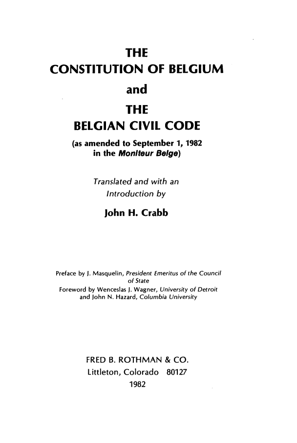 handle is hein.cow/cbelbelc0001 and id is 1 raw text is: THE
CONSTITUTION OF BELGIUM
and
THE
BELGIAN CIVIL CODE
(as amended to September 1, 1982
in the Moniteur Beige)
Translated and with an
Introduction by
John H. Crabb
Preface by J. Masquelin, President Emeritus of the Council
of State
Foreword by Wenceslas J. Wagner, University of Detroit
and John N. Hazard, Columbia University
FRED B. ROTHMAN & CO.
Littleton, Colorado 80127
1982


